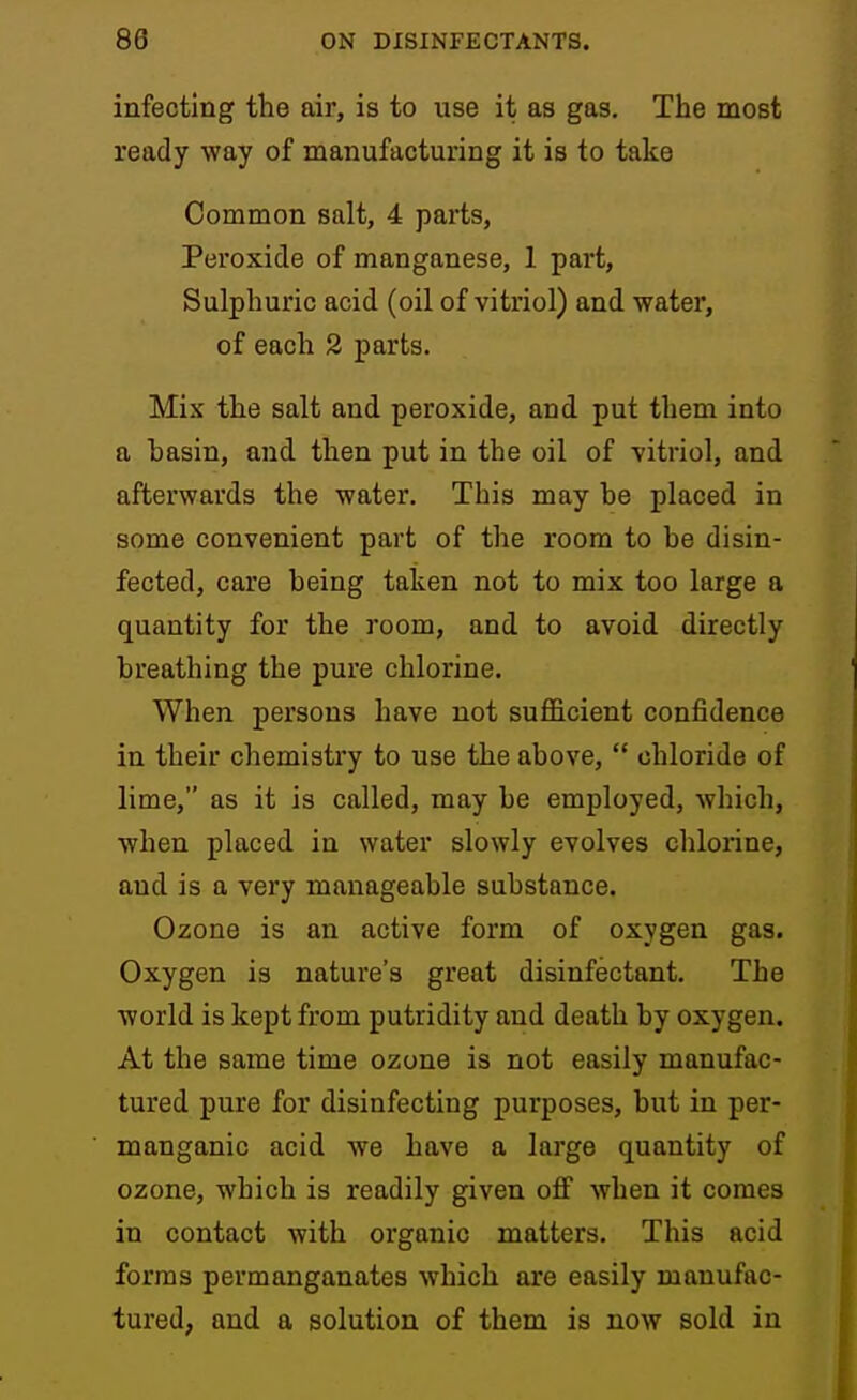 infecting the air, is to use it as gas. The most ready way of manufacturing it is to take Common salt, 4 parts, Peroxide of manganese, 1 part, Sulphuric acid (oil of vitriol) and water, of each 2 parts. Mix the salt and peroxide, and put them into a basin, and then put in the oil of ■vitriol, and afterwards the water. This may be placed in some convenient part of the room to be disin- fected, care being taken not to mix too large a quantity for the room, and to avoid directly breathing the pure chlorine. When persons have not sufficient confidence in their chemistry to use the above, chloride of lime, as it is called, may be employed, which, when placed in water slowly evolves chlorine, and is a very manageable substance. Ozone is an active form of oxygen gas. Oxygen is nature's great disinfectant. The world is kept from putridity and death by oxygen. At the same time ozone is not easily manufac- tured pure for disinfecting purposes, but in per- manganic acid we have a large quantity of ozone, which is readily given off when it comes in contact with organic matters. This acid forms permanganates which are easily manufac- tured, and a solution of them is now sold in