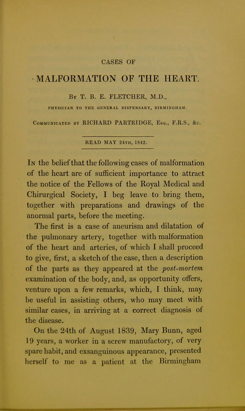 MALFORMATION OF THE HEART. By T. B. E. FLETCHER. M.D., PHYSICIAN TO THE GENERAL DISPENSARY, BIRMINGHAM. Communicated by RICHARD PARTRIDGE, Esq., F.R.S., &c. READ MAY 24th, 1842. In the belief that the following cases of malformation of the heart are of sufficient importance to attract the notice of the Fellows of the Royal Medical and Chirurgical Society, I beg leave to bring them, together with preparations and drawings of the anormal parts, before the meeting. The first is a case of aneurism and dilatation of the pulmonary artery, together with malformation of the heart and arteries, of which I shall proceed to give, first, a sketch of the case, then a description of the parts as they appeared at the post-mortem examination of the body, and, as opportunity offers, venture upon a few remarks, which, I think, may be useful in assisting others, who may meet with similar cases, in arriving at a correct diagnosis of the disease. On the 24th of August 1839, Mary Bunn, aged 19 years, a worker in a screw manufactory, of very spare habit, and exsanguinous appearance, presented herself to me as a patient at the Birmingham
