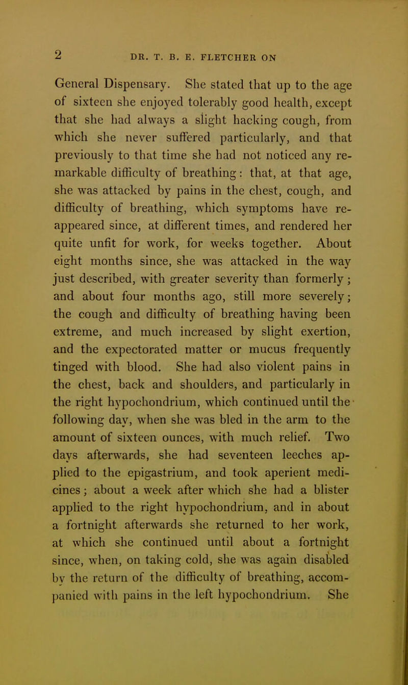General Dispensary. She stated that up to the age of sixteen she enjoyed tolerably good health, except that she had always a slight hacking cough, from which she never suffered particularly, and that previously to that time she had not noticed any re- markable difficulty of breathing: that, at that age, she was attacked by pains in the chest, cough, and difficulty of breathing, which symptoms have re- appeared since, at different times, and rendered her quite unfit for work, for weeks together. About eight months since, she was attacked in the way just described, with greater severity than formerly ; and about four months ago, still more severely; the cough and difficulty of breathing having been extreme, and much increased by slight exertion, and the expectorated matter or mucus frequently tinged with blood. She had also violent pains in the chest, back and shoulders, and particularly in the right hj'pochondrium, which continued until the following day, when she was bled in the arm to the amount of sixteen ounces, with much relief. Two days afterwards, she had seventeen leeches ap- plied to the epigastrium, and took aperient medi- cines ; about a week after which she had a blister applied to the right hypochondrium, and in about a fortnight afterwards she returned to her work, at which she continued until about a fortnight since, when, on taking cold, she was again disabled by the return of the difficulty of breathing, accom- panied with pains in the left hypochondrium. She