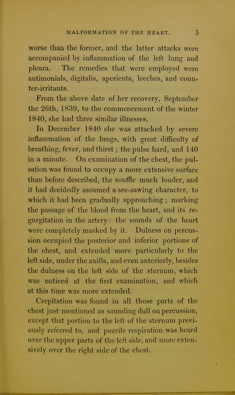worse than the former, and the latter attacks were accompanied by inflammation of the left lung and pleura. The remedies that were employed were antimonials, digitalis, aperients, leeches, and coun- ter-irritants. From the above date of her recovery, September the 26th, 1839, to the commencement of the winter 1840, she had three similar illnesses. In December 1840 she was attacked by severe inflammation of the lungs, with great difiiculty of breathing, fever, and thirst; the pulse hard, and 140 in a minute. On examination of the chest, the pul- sation was found to occupy a more extensive surface than before described, the soufile much louder, and it had decidedly assumed a see-sawing character, to which it had been gradually approaching ; marking the passage of the blood from the heart, and its re- gurgitation in the artery : the sounds of the heart were completely masked by it. Dulness on percus- sion occupied the posterior and inferior portions of the chest, and extended more particularly to the left side, under the axilla, and even anteriorly, besides the dulness on the left side of the sternum, which was noticed at the first examination, and which at this time was more extended. Crepitation was found in all those parts of the chest just mentioned as sounding dull on percussion, except that portion to the left of the sternum previ- ously referred to, and puerile respiration was heard over the upper parts of the left side, and more exten- sively over the right side of the chest.