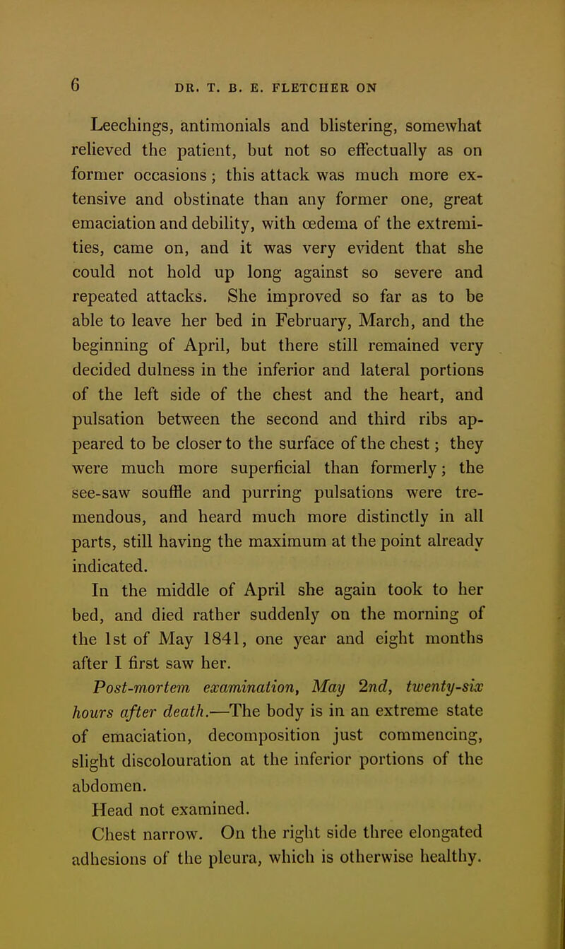 Leechings, antimonials and blistering, somewhat relieved the patient, but not so effectually as on former occasions; this attack was much more ex- tensive and obstinate than any former one, great emaciation and debility, with oedema of the extremi- ties, came on, and it was very evident that she could not hold up long against so severe and repeated attacks. She improved so far as to be able to leave her bed in February, March, and the beginning of April, but there still remained very decided dulness in the inferior and lateral portions of the left side of the chest and the heart, and pulsation between the second and third ribs ap- peared to be closer to the surface of the chest; they were much more superficial than formerly; the see-saw souffle and purring pulsations were tre- mendous, and heard much more distinctly in all parts, still having the maximum at the point already indicated. In the middle of April she again took to her bed, and died rather suddenly on the morning of the 1st of May 1841, one year and eight months after I first saw her. Post-mortem examination, May 2nd, twenty-six hours after death.—The body is in an extreme state of emaciation, decomposition just commencing, slight discolouration at the inferior portions of the abdomen. Head not examined. Chest narrow. On the right side three elongated adhesions of the pleura, which is otherwise healthy.