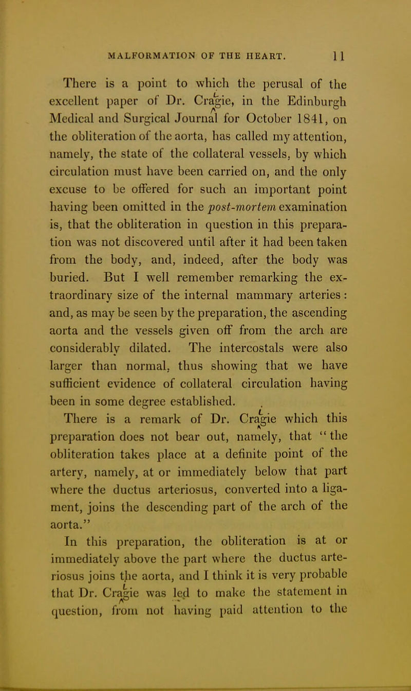 There is a point to which the perusal of the excellent paper of Dr. Cragie, in the Edinburgh Medical and Surgical Journal for October 1841, on the obliteration of the aorta, has called my attention, namely, the state of the collateral vessels, by which circulation must have been carried on, and the only excuse to be offered for such an important point having been omitted in the post-mortem examination is, that the obliteration in question in this prepara- tion was not discovered until after it had been taken from the body, and, indeed, after the body was buried. But I well remember remarking the ex- traordinary size of the internal mammary arteries : and, as may be seen by the preparation, the ascending aorta and the vessels given off from the arch are considerably dilated. The intercostals were also larger than normal, thus showing that we have sufficient evidence of collateral circulation having been in some degree established. There is a remark of Dr. Cragie which this preparation does not bear out, namely, that  the obliteration takes place at a definite point of the artery, namely, at or immediately below that part where the ductus arteriosus, converted into a liga- ment, joins the descending part of the arch of the aorta. In this preparation, the obUteration is at or immediately above the part where the ductus arte- riosus joins tjie aorta, and I think it is very probable that Dr. Cragie was led to make the statement in question, from not having paid attention to the