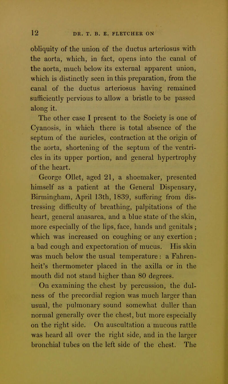 obliquity of the union of the ductus arteriosus with the aorta, which, in fact, opens into the canal of the aorta, much below its external apparent union, which is distinctly seen in this preparation, from the canal of the ductus arteriosus having remained sufficiently pervious to allow a bristle to be passed along it. The other case I present to the Society is one of Cyanosis, in which there is total absence of the septum of the auricles, contraction at the origin of the aorta, shortening of the septum of the ventri- cles in its upper portion, and general hypertrophy of the heart. George OUet, aged 21, a shoemaker, presented himself as a patient at the General Dispensary, Birmingham, April 13th, 1839, suiFering from dis- tressing difficulty of breathing, palpitations of the heart, general anasarca, and a blue state of the skin, more especially of the lips, face, hands and genitals ; which was increased on coughing or any exertion; a bad cough and expectoration of mucus. His skin was much below the usual temperature : a Fahren- heit's thermometer placed in the axilla or in the mouth did not stand higher than 80 degrees. On examining the chest by percussion, the dul- ness of the precordial region was much larger than usual, the pulmonary sound somewhat duller than normal generally over the chest, but more especially on the right side. On auscultation a mucous rattle was heard all over the right side, and in the larger bronchial tubes on the left side of the chest. The