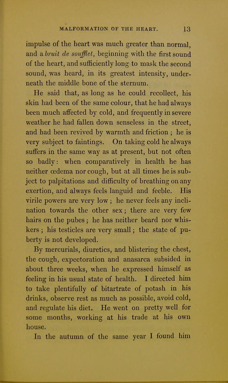 impulse of the heart was much greater than normal, and a bruit de souffiet, beginning with the first sound of the heart, and sufficiently long to mask the second sound, was heard, in its greatest intensity, under- neath the middle bone of the sternum. He said that, as long as he could recollect, his skin had been of the same colour, that he had always been much affected by cold, and frequently in severe weather he had fallen down senseless in the street, and had been revived by warmth and friction ; he is very subject to faintings. On taking cold he always suffers in the same way as at present, but not often so badly: when comparatively in health he has neither oedema nor cough, but at all times he is sub- ject to palpitations and difficulty of breathing on any exertion, and always feels languid and feeble. His virile powers are very low; he never feels any incli- nation towards the other sex; there are very few hairs on the pubes; he has neither beard nor whis- kers ; his testicles are very small; the state of pu- berty is not developed. By mercurials, diuretics, and blistering the chest, the cough, expectoration and anasarca subsided in about three weeks, when he expressed himself as feeling in his usual state of health. I directed him to take plentifully of bitartrate of potash in his drinks, observe rest as much as possible, avoid cold, and regulate his diet. He went on pretty well for some months, working at his trade at his own house. In the autumn of the same year I found him