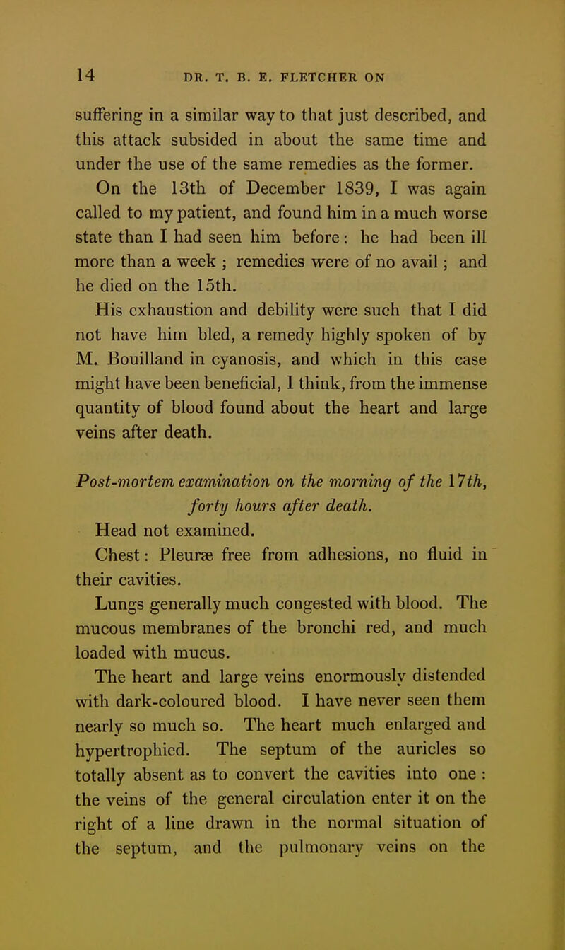 suffering in a similar way to that just described, and this attack subsided in about the same time and under the use of the same remedies as the former. On the 13th of December 1839, I was again called to my patient, and found him in a much worse state than I had seen him before: he had been ill more than a week ; remedies were of no avail; and he died on the 15th. His exhaustion and debility were such that I did not have him bled, a remedy highly spoken of by M. Bouilland in cyanosis, and which in this case might have been beneficial, I think, from the immense quantity of blood found about the heart and large veins after death. Post-mortem examination on the morning of the I7th, forty hours after death. Head not examined. Chest: Pleurse free from adhesions, no fluid in their cavities. Lungs generally much congested with blood. The mucous membranes of the bronchi red, and much loaded with mucus. The heart and large veins enormously distended with dark-coloured blood. I have never seen them nearly so much so. The heart much enlarged and hypertrophied. The septum of the auricles so totally absent as to convert the cavities into one : the veins of the general circulation enter it on the right of a line drawn in the normal situation of the septum, and the pulmonary veins on the