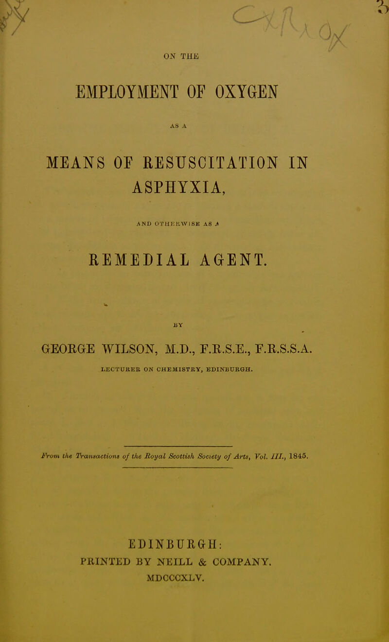 ON THK EMPLOYMENT OF OXYGEN AS A MEANS or RESUSCITATION IN ASPHYXIA, AND OTHKHWISK AS J» REMEDIAL AGENT. BY GEORGE WILSON, M.D., E.R.S.E., E.R.S.S.A. UECTUUEB ON CHEMISTRY, EDINBURGH. J<\om the TVantactiont of the Royal Scottish Soctety of Arts, Vol. III., 1845. EDINBUR&H: PRINTED BY NEILL & COMPANY. MDCCCXLV.