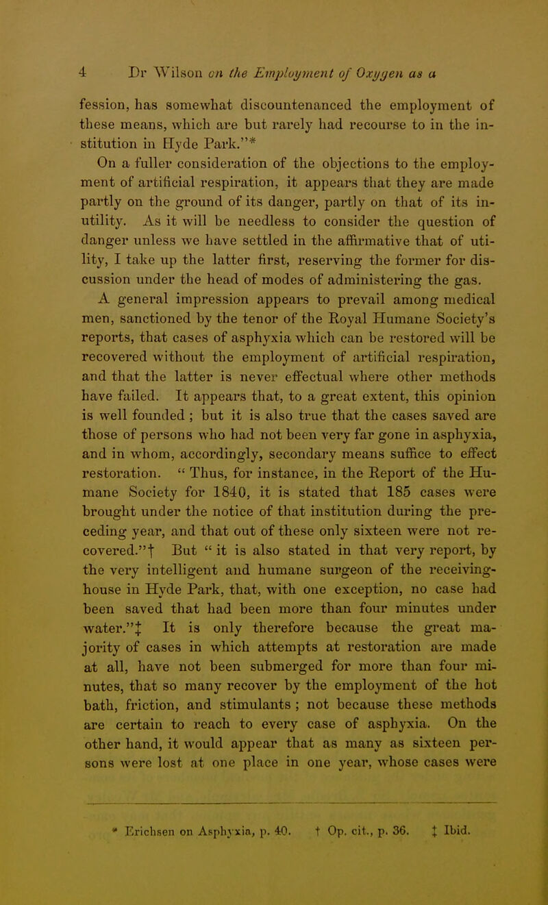 fession, has somewhat discountenanced the employment of these means, which are but rarely had recourse to in the in- stitution in Eyde Park.* On a fuller consideration of the objections to the employ- ment of artificial respiration, it appears that they are made partly on the ground of its danger, partly on that of its in- utility. As it will be needless to consider the question of danger unless we have settled in the affirmative that of uti- lity, I take up the latter first, reserving the former for dis- cussion under the head of modes of administering the gas. A general impression appears to pi'evail among medical men, sanctioned by the tenor of the Royal Humane Society's reports, that cases of asphyxia which can be restored will be recovered without the employment of artificial respiration, and that the latter is never effectual where other methods have failed. It appeal's that, to a great extent, this opinion is well founded ; but it is also true that the cases saved are those of persons who had not been very far gone in asphyxia, and in whom, accordingly, secondary means sufiice to effect restoration.  Thus, for instance, in the Report of the Hu- mane Society for 1840, it is stated that 185 cases were brought under the notice of that institution during the pre- ceding year, and that out of these only sixteen were not re- covered. t But  it is also stated in that very report, by the very intelligent and humane surgeon of the receiving- house in Hyde Park, that, with one exception, no case had been saved that had been more than four minutes under water.J It is only therefore because the great ma- jority of cases in which attempts at restoration are made at all, have not been submerged for more than four mi- nutes, that so many recover by the employment of the hot bath, friction, and stimulants ; not because these methods are certain to reach to every case of asphyxia. On the other hand, it would appear that as many as sixteen pei*- sons were lost at one place in one year, whose cases were • Erichsen on Asphyxia, p. iO. t Op. cit., p. 36. % Ibid.
