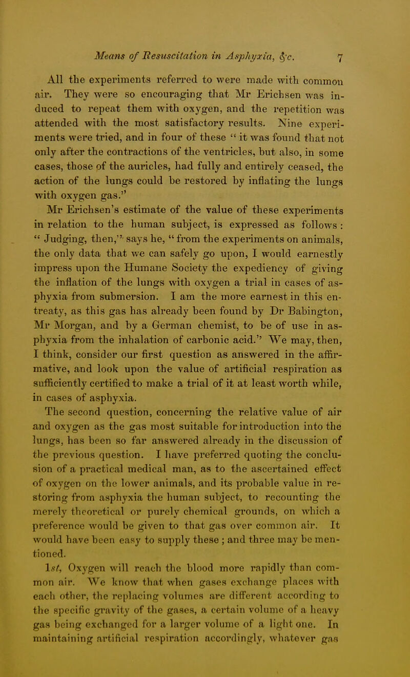 All the experiments referred to were made with common air. They were so encouraging that Mr Erich sen was in- duced to repeat them with oxygen, and the repetition was attended with the most satisfactox'y results. Nine experi- ments were tried, and in four of these  it was found that not only after the contractions of the ventricles, but also, in some cases, those of the auricles, had fully and entirely ceased, the action of the lungs could be restored by inflating the lungs with oxygen gas.'' Mr Erichsen's estimate of the value of these experiments in relation to the human subject, is expressed as follows :  Judging, then, says he, from the experiments on animals, the only data that we can safely go upon, I would earnestly impress upon the Humane Society the expediency of giving the inflation of the lungs with oxygen a trial in cases of as- phyxia from submersion. I am the more earnest in this en- treaty, as this gas has already been found by Dr Babing-ton, Mr Morgan, and by a German chemist, to be of use in as- phyxia from the inhalation of carbonic acid.'' We may, then, I think, consider our first question as answered in the affir- mative, and look upon the value of artificial respiration as sufficiently certified to make a trial of it at least worth while, in cases of asphyxia. The second question, concerning the relative value of air and oxygen as the gas most suitable for introduction into the lungs, has been so far answered already in the discussion of the previous question. I have preferred quoting the conclu- sion of a practical medical man, as to the ascertained effect of oxygen on the lower animals, and its probable value in re- storing from asphyxia the human subject, to recounting the merely theoretical or purely chemical grounds, on which a preference would be given to that gas over common air. It would have been easy to supply these ; and three may be men- tioned. \st. Oxygen will reach the blood more rapidly than com- mon air. We know that when gases exchange places with each other, the replacing volumes are different according to the specific gravity of the gases, a certain volume of a heavy gas being exchanged for a larger volume of a light one. In maintaining artificial respiration accordingly, whatever gas