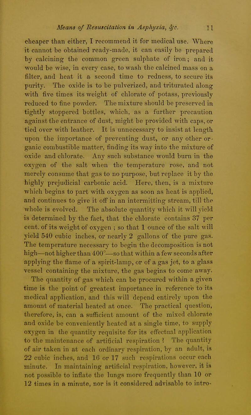 cheaper than either, I recommend it for medical use. Where it cannot be obtained ready-made, it can easily be prepared by calcining the common green sulphate of iron; and it would be wise, in every case, to wash the calcined mass on a filter, and heat it a second time to redness, to secure its purity. The oxide is to be pulverized, and triturated along with five times its weight of chloi-ate of potass, previously reduced to fine powder. The mixture should be preserved in tightly stoppered bottles, which, as a further precaution against the entrance of dust, might be provided with caps, or tied over with leather. It is unnecessary to insist at length upon the importance of preventing dust, or any other or- ganic combustible matter, finding its way into the mixture of oxide and chlorate. Any such substance would burn in the oxygen of the salt when the temperature rose, and not merely consume that gas to no purpose, but replace it by the highly prejudicial carbonic acid. Here, then, is a mixture which begins to part with oxj-gen as soon as heat is applied, and continues to give it off^ in an intermitting stream, till the whole is evolved. The absolute quantity which it will yield is determined by the fact, that the chlorate contains 37 per cent, of its weight of oxygen ; so that 1 ounce of the salt will yield 540 cubic inches, or nearly 2 gallons of the pure gas. The temperature necessary to begin the decomposition is not high—not higher than 400°—so that within a few seconds after applying the flame of a spirit-lamp, or of a gas jet, to a glass vessel containing the mixture, the gas begins to come away. The quantity of gas which can be procured within a given time is the point of greatest importance in reference to its medical application, and this will depend entirely upon the amount of material heated at once. The practical question, therefore, is, can a sufficient amount of the mixed chlorate and oxide be conveniently heated at a single time, to supply oxygen in the quantity requisite for its eflFectual application to the maintenance of artificial respiration \ The quantity of air taken in at each ordinary respiration, by an adult, is 22 cubic inches, and 16 or 17 such respirations occur each minute. In maintaining artificial respiration, however, it is not possible to inflate the lungs more frequently than 10 or 12 times in a minute, nor is it considered advisable to intro-