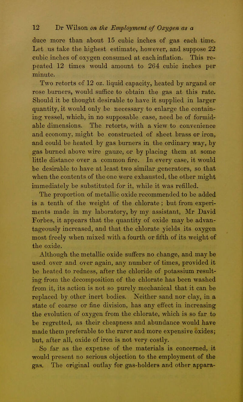 duce more than about 15 cubic inches of gas each time. Let us take the highest estimate, however, and suppose 22 cubic inches of oxygen consumed at each inflation. This re- peated 12 times would amount to 264 cubic inches per minute. Two retorts of 12 oz. liquid capacity, heated by argand or rose burners, would suffice to obtain the gas at this rate. Should it be thought desirable to have it supplied in larger quantity, it would only be necessary to enlarge the contain- ing vessel, which, in no supposable case, need be of formid- able dimensions. The retorts, with a view to convenience and economy, might be constructed of sheet brass or iron, and could be heated by gas burners in the ordinary way, by gas burned above wire gauze, or by placing them at some little distance over a common fire. In every case, it would be desirable to have at least two similar generators, so that when the contents of the one were exhausted, the other might immediately be substituted for it, while it was refilled. The proportion of metallic oxide recommended to be added is a tenth of the weight of the chlorate ; but from experi- ments made in my laboratory, by my assistant, Mr David Forbes, it appears that the quantity of oxide may be advan- tageously increased, and that the chlorate yields its oxygen most freely when mixed with a fourth or fifth of its weight of the oxide. Although the metallic oxide suffers no change, and may be used over and over again, any number of times, provided it be heated to redness, after the chloride of potassium result- ing from the decomposition of the chlorate has been washed from it, its action is not so purely mechanical that it can be replaced by other inert bodies. Neither sand nor clay, in a state of coarse or fine division, has any effect in increasing the evolution of oxygen from the chlorate, which is so far to be regretted, as their cheapness and abundance would have made them preferable to the rarer and more expensive oxides; but, after all, oxide of iron is not very costly. So far as the expense of the materials is concerned, it would present no sei'ious objection to the employment of the gas. The original outlay for gas-holders and other appara-