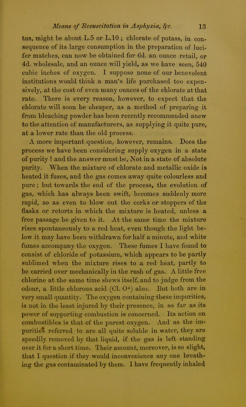 tus, might be about L.5 or L.IO ; chlorate of potass, in con- sequence of its large consumption in the preparation of luci- fer matches, can now be obtained for 6d. an ounce retail, or 4d. wholesale, and an ounce will yield, as we have seen, 540 cubic inches of oxygen. I suppose none of our benevolent institutions would think a man's life purchased too expen- sively, at the cost of even many ounces of the chlorate at that rate. There is every reason, however, to expect that the chlorate will soon be cheaper, as a method of preparing it from bleaching powder has been recently recommended anew to the attention of manufacturers, as supplying it quite pure, at a lower rate than the old process. A more important question, however, remains. Does the process we have been considering supply oxygen in a state of purity ? and the answer must be, Not in a state of absolute purity. When the mixture of chlorate and metallic oxide is heated it fuses, and the gas comes away quite colourless and pure; but towards the end of the process, the evolution of gas, which has always been swift, becomes suddenly more rapid, so as even to blow out the corks or stoppers of the flasks or retorts in which the mixture is heated, unless a free passage be given to it. At the same time the mixture rises spontaneously to a red heat, even though the light be- low it may have been withdrawn for half a minute, and white fumes accompany the oxygen. These fumes I have found to consist of chloride of potassium, which appears to be pai'tly sublimed when the mixture rises to a red heat, partly to be carried over mechanically in the rush of gas. A little free chlorine at the same time shews itself, and to judge from the odour, a little chlorous acid (CI. 0*) also. But both are in very small quantity. The oxygen containing these impurities, is not in the least injured by their presence, in so far as its power of supporting combustion is concerned. Its action on combustibles is that of the purest oxygen. And as the im- puritie? refen-ed to are all quite soluble in watei', they are speedily removed by that liquid, if the gas is left standing over it for a short time. Their amount, moreover, is so slight, that I question if they would inconvenience any one breath- ing the gas contaminated by them. 1 have frequently inhaled