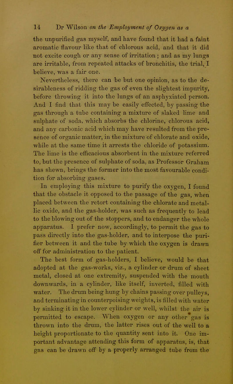 the unpurified gas myself, and have found that it had a faint aromatic flavour like that of chlorous acid, and that it did not excite cough or any sense of irritation; and as my lungs are irritable, from repeated attacks of bronchitis, the trial, I believe, was a fair one. Nevertheless, there can be but one opinion, as to the de- sirableness of ridding the gas of even the slightest impurity, before throwing it into the lungs of an asphyxiated person. And I find that this may be easily eflPected, by passing the gas through a tube containing a mixture of slaked lime and sulphate of soda, which absorbs the chlorine, chlorous acid, and any carbonic acid which may have resulted from the pre- sence of organic matter, in the mixture of chlorate and oxide, while at the same time it arrests the chloride of potassium. The lime is the efficacious absoi-bent in the mixture referred to, but the presence of sulphate of soda, as Professor Graham has shewn, brings the former into the most favourable condi- tion for absorbing gases. In employing this mixture to purify the oxygen, I found that the obstacle it opposed to the passage of the gas, when placed between the retort containing the chlorate and metal- lic oxide, and the gas-holder, was such as frequently to lead to the blowing out of the stoppers, and to endanger the whole apparatus. I prefer now, accordingly, to permit the gas to pass directly into the gas-holder, and to interpose the puri- fier between it and the tube by which the oxygen is drawn off for administration to the patient. The best form of gas-holders, I believe, would be that adopted at the gas-works, viz., a cylinder or drum of sheet metal, closed at one extremity, suspended with the mouth downwards, in a cylinder, like itself, inverted, filled with water. The drum being hung by chains passing over pulleys, and terminating in counterpoising weights, is filled with water by sinking it in the lower cylinder or well, whilst the air is permitted to escape. When oxygen or any other gas is thrown into the drum, the latter rises out of the well to a height proportionate to the quantity sent into it. One im- portant advantage attending this form of apparatus, is, that gas can be drawn off by a properly arranged tube from the