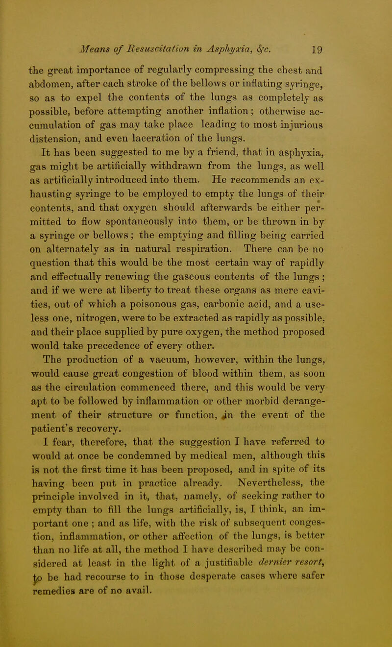 the great importance of regularly compressing the chest and abdomen, after each stroke of the bellows or inflating syringe, so as to expel the contents of the lungs as completely as possible, before attempting another inflation; otherwise ac- cumulation of gas may take place leading to most injurious distension, and even laceration of the lungs. It has been suggested to me by a friend, that in asphyxia, gas might be artificially withdrawn from the lungs, as well as artificially introduced into them. He recommends an ex- hausting syringe to be employed to empty the lungs of their contents, and that oxygen should afterwards be either per- mitted to flow spontaneously into them, or be thrown in by a syringe or bellows; the emptying and filling being carried on alternately as in natural respiration. There can be no question that this would be the most certain way of rapidly and effectually renewing the gaseous contents of the lungs ; and if we were at liberty to treat these organs as mere cavi- ties, out of which a poisonous gas, carbonic acid, and a use- less one, nitrogen, were to be extracted as rapidly as possible, and their place supplied by pure oxygen, the method proposed would take precedence of every other. The production of a vacuum, however, within the lungs, would cause great congestion of blood within them, as soon as the circulation commenced there, and this would be very apt to be followed by inflammation or other morbid derange- ment of their structure or function, in the event of the patient's recovery. 1 fear, therefore, that the suggestion I have referred to would at once be condemned by medical men, although this is not the first time it has been proposed, and in spite of its having been put in practice already. Nevertheless, the principle involved in it, that, namely, of seeking rather to empty than to fill the lungs artificially, is, I think, an im- portant one ; and as life, with the risk of subsequent conges- tion, inflammation, or other aff^'ection of the lungs, is better than no life at all, the method I have described may be con- sidered at least in the light of a justifiable dernier resort^ JiP be had recourse to in those desperate cases where safer remedies are of no avail.
