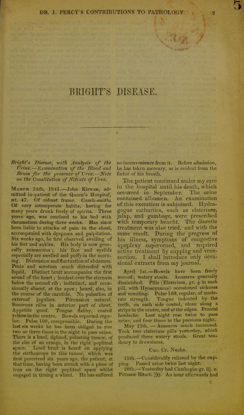 BRIGHT'S DISEASE. Brighl's Disease, with Analysis of the Urine.—Examination of the Blood and Brain for the presence of Urea.—Note on the Constitution of Nitrate of Urea. March 24th, 1813.—John Kirwan, ad- mitted in-patient of the Queen's Hospital, set. 4 7. Of robust frame. Coach-smith. Of very intemperate habits, having for many years drunk freely of spirits. Three years ago, was confined to his bed with rheumatism during three weeks. Has since been liable to attacks of pain in the chest, accompanied with dyspnoea and palpitation. Six weeks ago, he first observed swelling of his feet and ankles. His body is now gene- rally anasarcous ; his face and eyelids especially are swelled and puffy in the morn- ing. Distension and fluctuation of abdomen. Penis and scrotum much distended with liquid. Distinct bruit accompanies the first sound of the heart; loudest over the sternum below the second rib ; indistinct, and occa- sionally absent, at the apex; heard, also, in the course of the carotids. No pulsation of external jugulars. Percussion natural. Sonorous rales in anterior part of chest. Appetite good. Tongue flabby, coated yellow in the centre. Bowels reported regu- lar. Pulse 100, compressible. During the last six weeks he has been obliged to rise two or three times in the night to pass urine. There is a hard, defined, pulsating tumor, of the 6izc of an orange, in the right popliteal space. Loud bruit is heard on applying the stethoscope to this tumor, which was first perceived six years ago, the patient, at that time, having been struck with a piece of iron on the right popliteal space whilst engaged in tireing a wheel. He has suffered no inconvenience from it. Before admission, he has taken mercury, as is evident from the fcetor of his breath. The patient continued under my care in the hospital until his death, which occurred in September. The urine contained albumen. An examination of this excretion is subjoined. Hydra* gogue cathartics, such as elaterium, jalap, and gamboge, were prescribed with temporary benefit. The diuretic treatment was also tried, and with the same result. During the progress of his illness, symptoms of congestive apoplexy supervened, and required active treatment by cupping and vene- section. I shall introduce only occa- sional extracts from my journal. April 1st.—Bowels have been freely moved; watery stools. Anasarca generally diminished. Pills (Elaterium, gr. ^ in each pill, with Hyoscyamua) occasioned sickness and vomiting. Pulse 100, regular, of mode- rate strength. Tongue indented by the teeth, on each side coated, clean along a Stripe-in the centre, and at the edges. Frontal headache. Last night rose twice to pass urine, and four times in the previous night. May 13th. — Anasarca much increased; Took two elaterium pills yesterday, which produced three watery stools. Great ten- dency to drowsiness. Cue. Cr. Nucha. 15th.—Considerably relieved by the cup- ping. Passed urine twice last night. 20th.—Yesterday had Cambogiu: gr. iij. c. Potassoc Bitart. Qj. An hour afterwards had