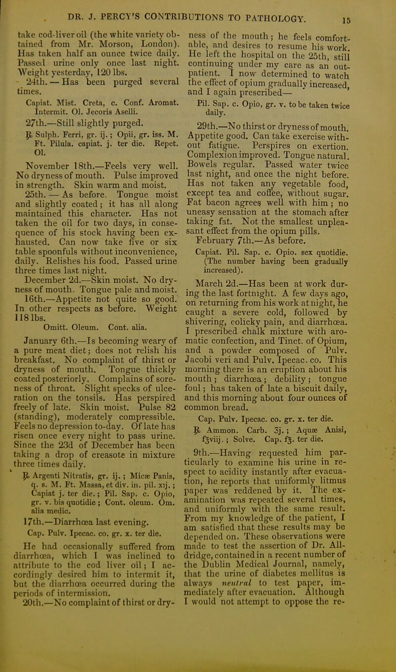 take cod-liver oil (the white variety ob- tained from Mr. Morson, London). Has taken half an ounce twice daily. Passed urine only once last night. Weight yesterday, 120 lbs. 24th. — Has been purged several times. Capiat. Mist. Creta, c. Conf. Aromat. Intermit. Ol. Jecoris Aselli. 27th.—Still slightly purged. R- Sulph. Ferri, gr. ij.; Opii, gr. iss. M. Ft. Pilula. capiat, j. ter die. Repet. 01. November 18th.—Feels very well. No dryness of mouth. Pulse improved in strength. Skin warm and moist. 25th. — As before. Tongue moist and slightly coated; it has all along maintained this character. Has not taken the oil for two days, in conse- quence of his stock having been ex- hausted. Can now take five or six table spoonfuls without inconvenience, daily. Relishes his food. Passed urine three times last night. December 2d.—Skin moist. No dry- ness of mouth. Tongue pale and moist. 16th.—Appetite not quite so good. In other respects as before. Weight 118 lbs. Omitt. Oleum. Cont. alia. January 6th.—Is becoming weary of a pure meat diet; does not relish his breakfast. No complaint of thirst or dryness of mouth. Tongue thickly coated posteriorly. Complains of sore- ness of throat. Slight specks of ulce- ration on the tonsils. Has perspired freely of late. Skin moist. Pulse 82 (standing), moderately compressible. Feels no depression to-day. Of late has risen once every night to pass urine. Since the 23d of December has been taking a drop of creasote in mixture three times daily. R- Argenti Nitratis, gr. ij. ; Micse Panis, q. s. M. Ft. Massa, et div. in. pil. xij.; Capiat j. ter die.; Pil. Sap. c. Opio, gr. v. bis quotidie ; Cont. oleum. Om. alia medic. 17th.—Diarrhoea last evening. Cap. Pulv. Ipecac, co. gr. x. ter die. He had occasionally suffered from diarrhoea, which I was inclined to attribute to the cod liver oil; I ac- cordingly desired him to intermit it, but the diarrhoea occurred during the periods of intermission. ness of the mouth; he feels comfort- able, and desires to resume his work He left the hospital on the 25th, still continuing under my care as an out- patient. 1 now determined to watch the effect of opium gradually increased and I again prescribed— Pil. Sap. c. Opio, gr. v. to be taken twice daily. 29th.—No thirst or dryness of mouth. Appetite good. Can take exercise with- out fatigue. Perspires on exertion. Complexion improved. Tongue natural. Bowels regular. Passed water twice last night, and once the night before. Has not taken any vegetable food, except tea and coffee, without sugar. Fat bacon agrees well with him; no uneasy sensation at the stomach after taking fat. Not the smallest unplea- sant effect from the opium pills. February 7th.—As before. Capiat. Pil. Sap. c. Opio. sex quotidie. (The number having been gradually increased). March 2d.—Has been at work dur- ing the last fortnight. A few days ago, on returning from his work at night, he caught a severe cold, followed by shivering, colicky pain, and diarrhoea. I prescribed chalk mixture with aro- matic confection, and Tinct. of Opium, and a powder composed of Pulv. Jacobi veri and Pulv. Ipecac, co. This morning there is an eruption about his mouth ; diarrhoea; debility; tongue foul; has taken of late a biscuit daily, and this morning about four ounces of common bread. Cap. Pulv. Ipecac, co. gr. x. ter die. Rj Ammon. Carb. 3j.; Aquse Anisi, fgviij. ; Solve. Cap. fj. ter die. 9th.—Having requested him par- ticularly to examine his urine in re- spect to acidity instantly after evacua- tion, he reports that uniformly litmus paper was reddened by it. The ex- amination was repeated several times, and uniformly with the same result. From my knowledge of the patient, I am satisfied that these results may be depended on. These observations were made to test the assertion of Dr. All- dridge, contained in a recent number of the Dublin Medical Journal, namely, that the urine of diabetes mellitus is always neutral to test paper, im- mediately after evacuation. Although