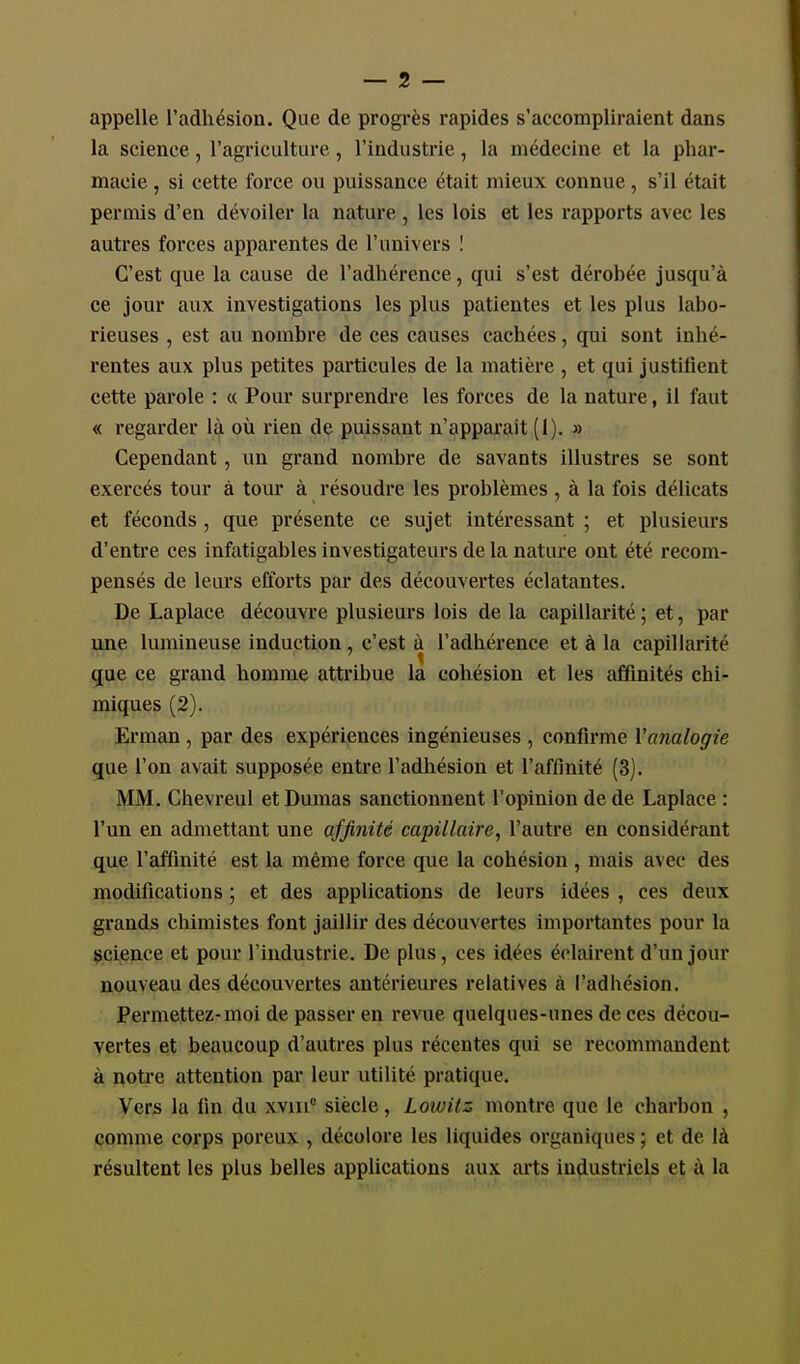 appelle l'adhésion. Que de progrès rapides s'accompliraient dans la science, l'agriculture, l'industrie, la médecine et la phar- macie , si cette force ou puissance était mieux connue, s'il était permis d'en dévoiler la nature , les lois et les rapports avec les autres forces apparentes de l'univers I C'est que la cause de l'adhérence, qui s'est dérobée jusqu'à ce jour aux investigations les plus patientes et les plus labo- rieuses , est au nombre de ces causes cachées, qui sont inhé- rentes aux plus petites particules de la matière , et qui justilient cette parole : « Pour surprendre les forces de la nature, il faut « regarder là où rien de puissant n'apparait (1). » Cependant, un grand nombre de savants illustres se sont exercés tour à tour à résoudre les problèmes , à la fois délicats et féconds , qpie présente ce sujet intéressant ; et plusieurs d'entre ces infatigables investigateurs de la nature ont été recom- pensés de leurs efforts par des découvertes éclatantes. De Laplace découvre plusieurs lois de la capillarité ; et, par une lumineuse induction, c'est à l'adhérence et à la capillarité que ce grand homme attribue la cohésion et les affinités chi- miques (2). Erman , par des expériences ingénieuses , confirme Vanalogie que l'on avait supposée entre l'adhésion et l'affinité (3). MM. Chevreul et Dumas sanctionnent l'opinion de de Laplace : l'un en admettant une affinité capillaire, l'autre en considérant que l'affinité est la même force que la cohésion , mais avec des modifications ; et des applications de leurs idées , ces deux grands chimistes font jaillir des découvertes importantes pour la sci^ence et pour l'industrie. De plus, ces idées éclairent d'un jour nouveau des découvertes antérieures relatives à l'adhésion. Permettez-moi de passer en revue quelques-unes de ces décou- vertes et beaucoup d'autres plus récentes qui se recommandent à notre attention par leur utilité pratique. Vers la fm du xvm° siècle, Lowitz montre que le charbon , comme corps poreux , décolore les liquides organiques ; et de là résultent les plus belles applications aux arts industriels et à la