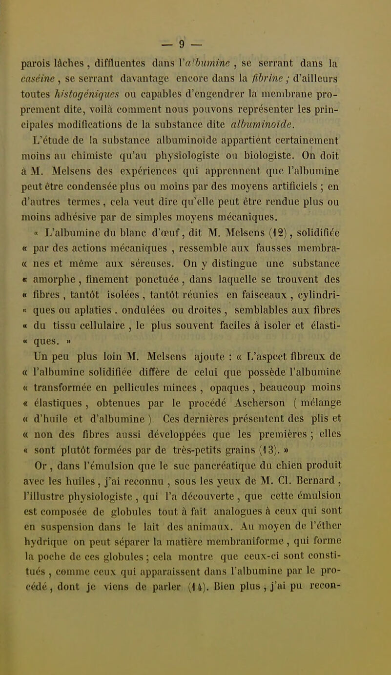 parois lâches, diftluentes dans Va'bumine , se serrant dans la caséine , se serrant davantage encore dans la fibrine ; d'ailleurs toutes histogéniquex ou capables d'engendrer la membrane pro- prement dite, voilà comment nous pouvons représenter les prin- cipales modifications de la substance dite albxminoïde. L'étude de la substance albuminoïde appartient certainement moins au chimiste qu'au physiologiste ou biologiste. On doit à M. Melsens des expériences qui apprennent que l'albumine peut être condensée plus ou moins par des moyens artificiels ; en d'autres termes, cela veut dire qu'elle peut être rendue plus ou moins adhésive par de simples moyens mécaniques. « L'albumine du blanc d'oeuf, dit M. Melsens (12), solidifiée « par des actions mécaniques , ressemble aux fausses membra- « nés et même aux séreuses. On y distingue une substance « amorphe, finement ponctuée, dans laquelle se trouvent des « iibres , tantôt isolées , tantôt réunies en faisceaux , cylindri- « ques ou aplaties . ondulées ou droites , semblables aux fibres « du tissu cellulaire , le plus souvent faciles à isoler et élasti- « ques. » Un peu plus loin M. Melsens ajoute : « L'aspect fibreux de « l'albumine solidifiée diffère de celui que possède l'albumine « transformée en pellicules minces , opaques , beaucoup moins « élastiques, obtenues par le procédé Ascherson ( mélange « d'huile et d'albumine ) Ces dernières présentent des plis et « non des fibres aussi développées que les premières ; elles « sont plutôt formées par de très-petits grains (13). » Or, dans l'émulsion que le suc pancréatique du chien produit avec les huiles, j'ai reconnu , sous les yeux de M. Cl. Bernard , l'illustre physiologiste , qui l'a découverte , que cette émulsion est composée de globules tout à fait analogues à ceux qui sont en suspension dans le lait des animaux. Au moyen de l'éther hydrique on peut séparer la matière membraniforme, qui forme la poche de ces globules ; cela montre que ceux-ci sont consti- tués , comme ceux qui apparaissent dans l'albumine par le pro- cédé , dont je viens de parler (14). Bien plus , j'ai pu recon-