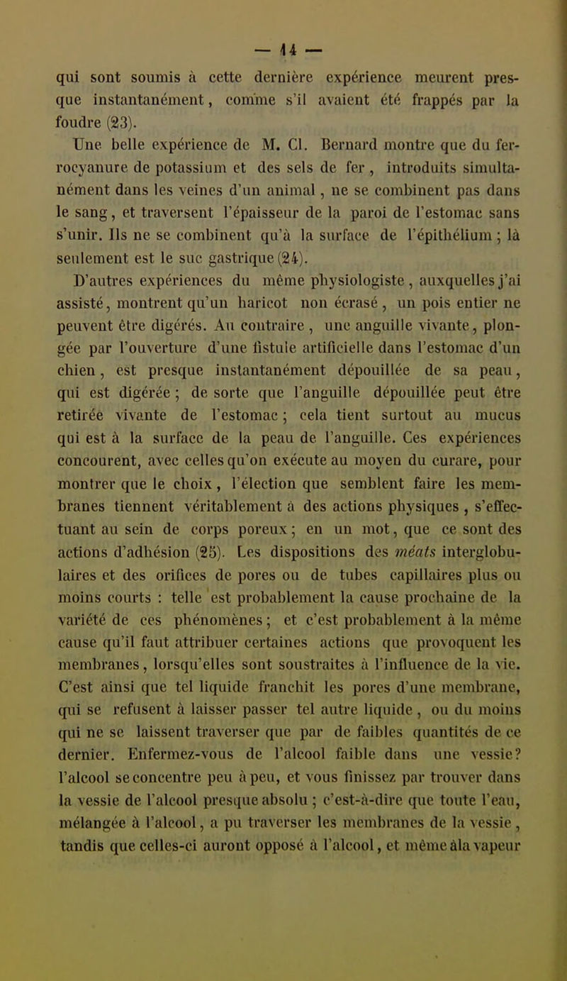qui sont soumis à cette dernière expérience meurent pres- que instantanément, comme s'il avaient été frappés par la foudre (23). Une belle expérience de M. Cl. Bernard montre que du fer- rocyanure de potassium et des sels de fer , introduits simulta- nément dans les veines d'un animal, ne se combinent pas dans le sang, et traversent l'épaisseur de la paroi de l'estomac sans s'unir. Ils ne se combinent qu'à la surface de l'épithélium ; là seulement est le suc gastrique (24). D'autres expériences du même physiologiste , auxquelles j'ai assisté, montrent qu'un haricot non écrasé , un pois entier ne peuvent être digérés. Au contraire , une anguille vivante, plon- gée par l'ouverture d'une fistule artificielle dans l'estomac d'un chien, est presque instantanément dépouillée de sa peau, qui est digérée ; de sorte que l'anguille dépouillée peut être retirée vivante de l'estomac ; cela tient surtout au mucus qui est à la surface de la peau de l'anguille. Ces expériences concourent, avec celles qu'on exécute au moyen du curare, pour montrer que le choix , l'élection que semblent faire les mem- branes tiennent véritablement à des actions physiques , s'effec- tuant au sein de corps poreux ; en un mot, que ce sont des actions d'adhésion (25). Les dispositions des méats interglobu- laires et des orifices de pores ou de tubes capillaires plus ou moins courts : telle est probablement la cause prochaine de la variété de ces phénomènes ; et c'est probablement à la même cause qu'il faut attribuer certaines actions que provoquent les membranes, lorsqu'elles sont soustraites à l'influence de la vie. C'est ainsi que tel liquide franchit les pores d'une membrane, qui se refusent à laisser passer tel autre liquide , ou du moins qui ne se laissent traverser que par de faibles quantités de ce dernier. Enfermez-vous de l'alcool faible dans une vessie? l'alcool se concentre peu à peu, et vous finisse/ par trouver dans la vessie de l'alcool presque absolu ; c'est-à-dire que toute l'eau, mélangée à l'alcool, a pu traverser les membranes de la a cssie , tandis que celles-ci auront opposé à l'alcool, et même âla vapeur