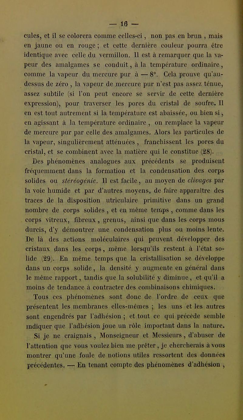 cules, et il se colorera comme celles-ci, non pas en brun , mais en jaune ou en rouge ; et cette dernière couleur pourra être identique avec celle du vermillon. Il est à remarquer que la va- peur des amalgames se conduit, à la température ordinaire, comme la vapeur du mercure pur à — 8°. Cela prouve qu'au- dessus de zéi'o , la vapeur de mercure pur n'est pas assez ténue, assez subtile (si l'on peut encore se servir de cette dernière expression), pour traverser les pores du cristal de soufre. Il en est tout autrement si la température est abaissée, ou bien si, en agissant à la température ordinaire , on remplace la vapeur de mercure pur par celle des amalgames. Alors les particules de la vapeur, singulièrement atténuées , franchissent les pores du cristal, et se combinent avec la matière qui le constitue (28). Des phénomènes analogues aux précédents se produisent fréquemment dans la formation et la condensation des corps solides ou sléréogénie. Il est facile, au moyen de clivages par la voie humide et par d'autres moyens, de faire apparaître des traces de la disposition utriculaire primitive dans un grand nombre de corps solides , et en même temps , comme dans les corps vitreux, fibreux, grenus, ainsi que dans les corps mous durcis, d'y démontrer une condensation plus ou moins lente. De là des actions moléculaires qui peuvent développer des cristaux dans les corps, même lorsqu'ils restent à l'état so- lide (29). En même temps que la cristallisation se développe dans un corps solide, la densité y augmente en général dans le même rapport, tandis que la solubilité y diminue, et qu'il a moins de tendance à contracter des combinaisons chimiques. Tous ces phénomènes sont donc de l'ordre de ceux que présentent les membranes elles-mêmes ; les uns et les autres sont engendrés par l'adhésion ; et tout ce qui précède semble indiquer que l'adhésion joue un rôle important dans la nature. Si je ne craignais , Monseigneur et Messieurs, d'abuser de l'attention que vous voulez bien me prêter, je chercherais à vous montrer qu'une foule de notions utiles ressortent des données précédentes. — En tenant compte des phénomènes d'adhésion ,