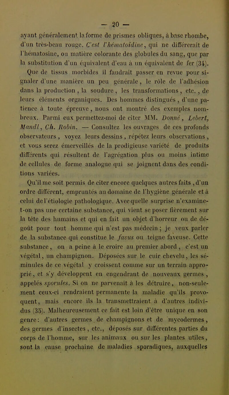 ayant généralement la forme de prismes obliques, àbascrhombe, d'un très-beau rouge. C'est l'hémaloïdine, qui ne différerait de l'héinatosine, ou matière colorante des globules du sang, que par la substitution d'un équivalent d'eau à un équivalent de fer (34). Que de tissus morbides il faudrait passer en revue pour si- gnaler d'une manière un peu générale, le rôle de l'adhésion dans la production , la soudure , les transformations , etc. , de leurs éléments organiques. Des hommes distingués , d'une pa- tience à toute épreuve, nous ont montré des exemples nom- breux. Parmi eux permettez-moi de citer M\I. Donné, Lebert, Uandl ^ Ch. Robin. — Consultez les ouvrages de ces profonds observateurs , voyez leurs dessins , répétez leurs observations , et vous serez émerveillés de la prodigieuse variété de produits différents qui résultent de l'agrégation plus ou moins intime de cellules de forme analogue qui se joignent dans des condi- tions variées. Qu'il me soit permis de citer encore quelques autres faits ,d'un ordre différent, empruntés au domaine de l'hygiène générale et à celui del'étiologie pathologique. Avec quelle surprise n'examine- t-on pas une certaine substance, qui vient se poser fièrement sur la tète des humains et qui en fait un objet d'horreur ou de dé- goût pour tout homme qui n'est pas médecin ; je veux parler de la substance qui constitue le favus ou teigne faveuse. Cette substance, on a peine à le croire au premier abord , c'est un végétal, un champignon. Déposées sur le cuir chevelu, les sé- minules de ce végétal y croissent comme sur un terrain appro- prié , et s'y développent en engendrant de nouveaux germes , appelés sporules. Si on ne parvenait à les détruire, non-seule- ment ceux-ci rendraient permanente la maladie qu'ils provo- quent, mais encore ils la transmettraient à d'autres indivi- dus (35). Malheureusement ce fait est loin d'être unique en son genre : d'autres germes . de champignons et de mycodermes , des germes d'insectes, etc., déposés sur différentes parties du corps de l'homme, sur les animaux ou sur les plantes utiles, sont la cause prochaine de maladies sporadiques, auxquelles