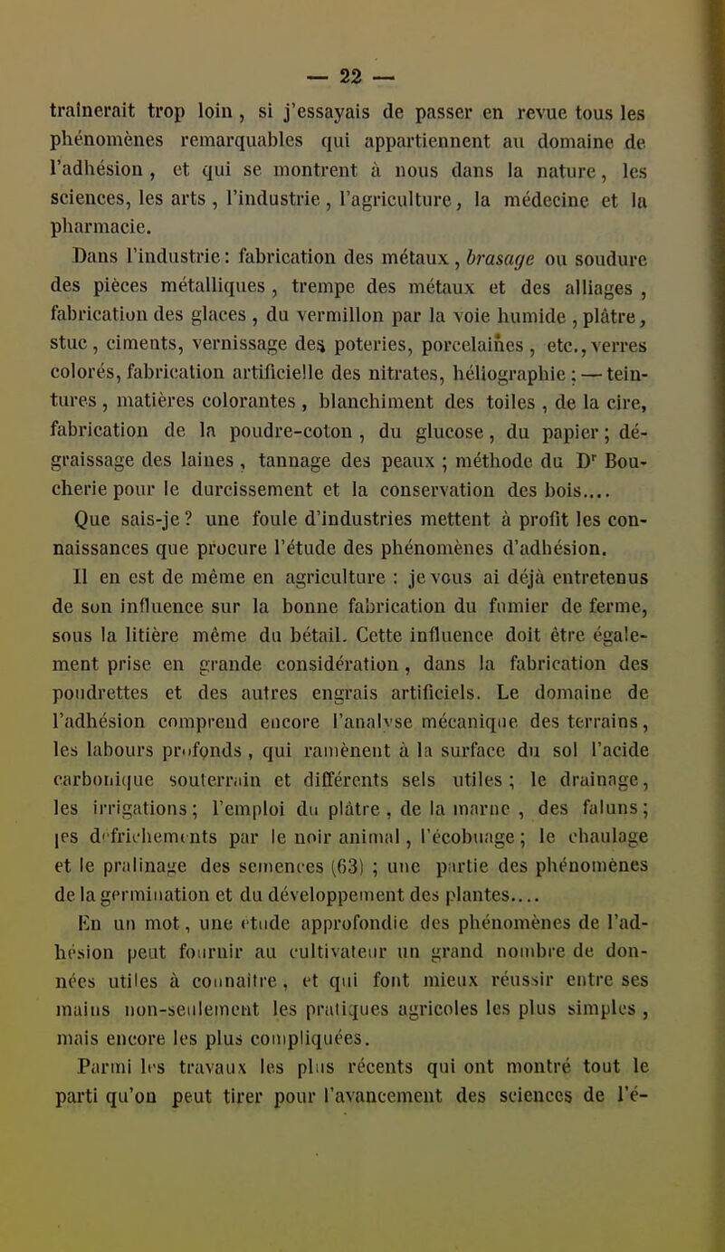 traînerait trop loin, si j'essayais de passer en revue tous les phénomènes remarquables qui appartiennent au domaine de l'adhésion , et qui se montrent à nous dans la nature, les sciences, les arts , l'industrie, l'agriculture, la médecine et la pharmacie. Dans l'industrie : fabrication des métaux, brasage ou soudure des pièces métalliques , trempe des métaux et des alliages , fabrication des glaces , du vermillon par la voie humide , plâtre, stuc, ciments, vernissage des poteries, porcelaines, etc.,verres colorés, fabrication artificielle des nitrates, héliographie; — tein- tures , matières colorantes , blanchiment des toiles , de la cire, fabrication de la poudre-coton , du glucose, du papier ; dé- graissage des laines , tannage des peaux ; méthode du D'' Bou- cherie pour le durcissement et la conservation des bois.... Que sais-je ? une foule d'industries mettent à profit les con- naissances que procure l'étude des phénomènes d'adhésion. Il en est de même en agriculture : je vous ai déjà entretenus de son influence sur la bonne fabrication du fumier de ferme, sous la litière même du bétail. Cette influence doit être égale- ment prise en grande considération, dans la fabrication des poudrettes et des autres engrais artificiels. Le domaine de l'adhésion comprend encore l'analyse mécanique des terrains, les labours piNifpnds , qui ramènent à la surface du sol l'acide carbonique souterrain et différents sels utiles ; le drainage, les irrigations; l'emploi du plâtre , de la marne , des faluns; |PS d' frichemc nts par le noir animal, l'écobuage ; le ohaulage et le pralinage des semences (63) ; une partie des phénomènes de la germination et du développement des plantes.... En un mot, une étude approfondie des phénomènes de l'ad- hésion peut fournir au cultivateur un grand nombre de don- nées utiles à coiinaitre, et qui font mieux réussir entre ses mains non-seulement les pratiques agricoles les plus simples , mais encore les plus compliquées. Parmi 1rs travaux les plus récents qui ont montré tout le parti qu'on peut tirer pour l'avancement des sciences de l'é-