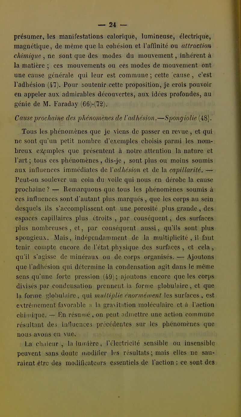 présumei, les manifestations calorique, lumineuse, électrique, magnétique, de même que la cohésion et l'affinité ou attraction chimique , ne sont que des modes du mouvement, inhérent à la matière ; ces mouvements ou ces modes de mouvement ont une cause générale qui leur est commune ; cette cause, c'est l'adhésion (47). Pour aoutenir cette proposition, je crois pouvoir en appeler aux admirables découvertes, aux idées profondes, au génie de M. Faraday (66)-(72). Cause prochaine des phénomènes de l'adhésion.—Spongiolie (48). Tous les phénomènes que je viens de passer en revue, et qui ne sont qu'un petit nombre d'exemples choisis parmi les nom- breux e>\emples que présentent à notre attention la nature et l'art ; tous ces phénomènes , dis-je , sont plus ou moins soumis aux inlluenees immédiates de ['adhésion et de la capillarité. — Peut-on soulever un coin du voile qui nous en dérobe la cause prochaine ? — Remarquons que tous les phénomènes soumis à ces influences sont d'autant plus marqués , que les corps au sein desquels ils s'accomplissent ont une porosité plus grande, des espaces capillaires plus étroits , par conséquent, des surfaces plus nombreuses, et, par conséquent aussi, qu'ils sont plus spongieux. Mais, indépendamment de la multiplicité , il faut tenir compte encore de l'état physique des surfaces , et cela, qu'il s'agisse de minéraux ou de corps organisés. — Ajoutons que l'adhésion qui détermine la condensation agit dans le même sens qu'une forte pression (tO) ; ajoutons encore que les corps divisés par condensation prennent la forme globulaire, et que la forme ;ïlol)uliiire, qui multiplie énorméinenl les surfaces , est eNtrèincment favorable ;i la graxit^ition moléculaire et à l'action chimique. — V.w résumé , on peut admettre une action comiiuinc résultant dei ialluencci pr.'ccdentcs sur les phénomènes que nous avons en vue. La ch.ileur , la lumière, l'électricité sensible ou insensible peuvent sans doute iiiodiller les résultats ; mais elles ne sau- raient être des moJiikatcurs essentiels de l'action ; ce sont des 4