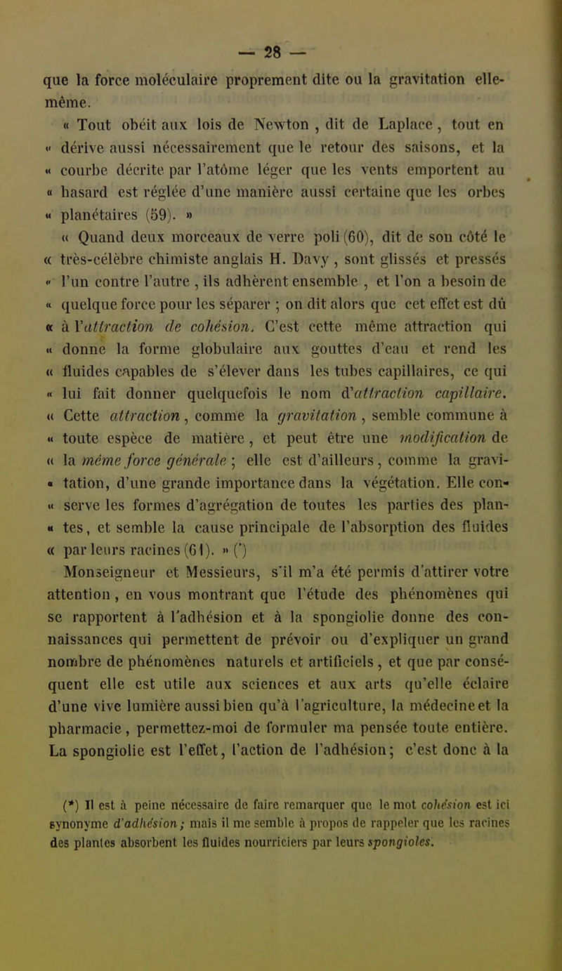 que la force moléculaire proprement dite ou la gravitation elle- même. « Tout obéit aux lois de Newton , dit de Laplace, tout en « dérive aussi nécessairement que le retour des saisons, et la « courbe décrite par l'atôme léger que les vents emportent au « hasard est réglée d'une manière aussi certaine que les orbes « planétaires (59). » « Quand deux morceaux de verre poli (60), dit de sou côté le « très-célèbre chimiste anglais H. Davy , sont glissés et pressés  l'un contre l'autre , ils adhèrent ensemble , et l'on a besoin de « quelque force pour les séparer ; on dit alors que cet effet est dû « à Wittraction de cohésion. C'est cette même attraction qui « donne la forme globulaire aux gouttes d'eau et rend les « fluides capables de s'élever dans les tubes capillaires, ce qui « lui fait donner quelquefois le nom à'ai fraction capillaire. (( Cette attraction , comme la gravitation , semble commune à « toute espèce de matière, et peut être une modification de (i \n. même force générale ; elle est d'ailleurs, comme la gra^^- ■ tation, d'une grande importance dans la végétation. Elle con- « serve les formes d'agrégation de toutes les parties des plan- « tes, et semble la cause principale de l'absorption des fluides « par leurs racines (G 1). •• (') Monseigneur et Messieurs, s'il m'a été permis d'attirer votre attention, en vous montrant que l'étude des phénomènes qui se rapportent à l'adhésion et à la spongiolie donne des con- naissances qui permettent de prévoir ou d'expliquer un grand nombre de phénomènes naturels et artificiels, et que par consé- quent elle est utile aux sciences et aux arts qu'elle éclaire d'une vive lumière aussibien qu'à l'agriculture, la médecineet la pharmacie, permettez-moi de formuler ma pensée toute entière. La spongiolie est l'effet, l'action de l'adhésion; c'est donc à la (*) Il est ;\ peine nécessaire de faire remarquer que le mot cohésion est ici synonyme d'adhésion; mais il me semble à propos de rappeler que les racine? des plantes absorbent les fluides nourriciers par leurs spongioles.