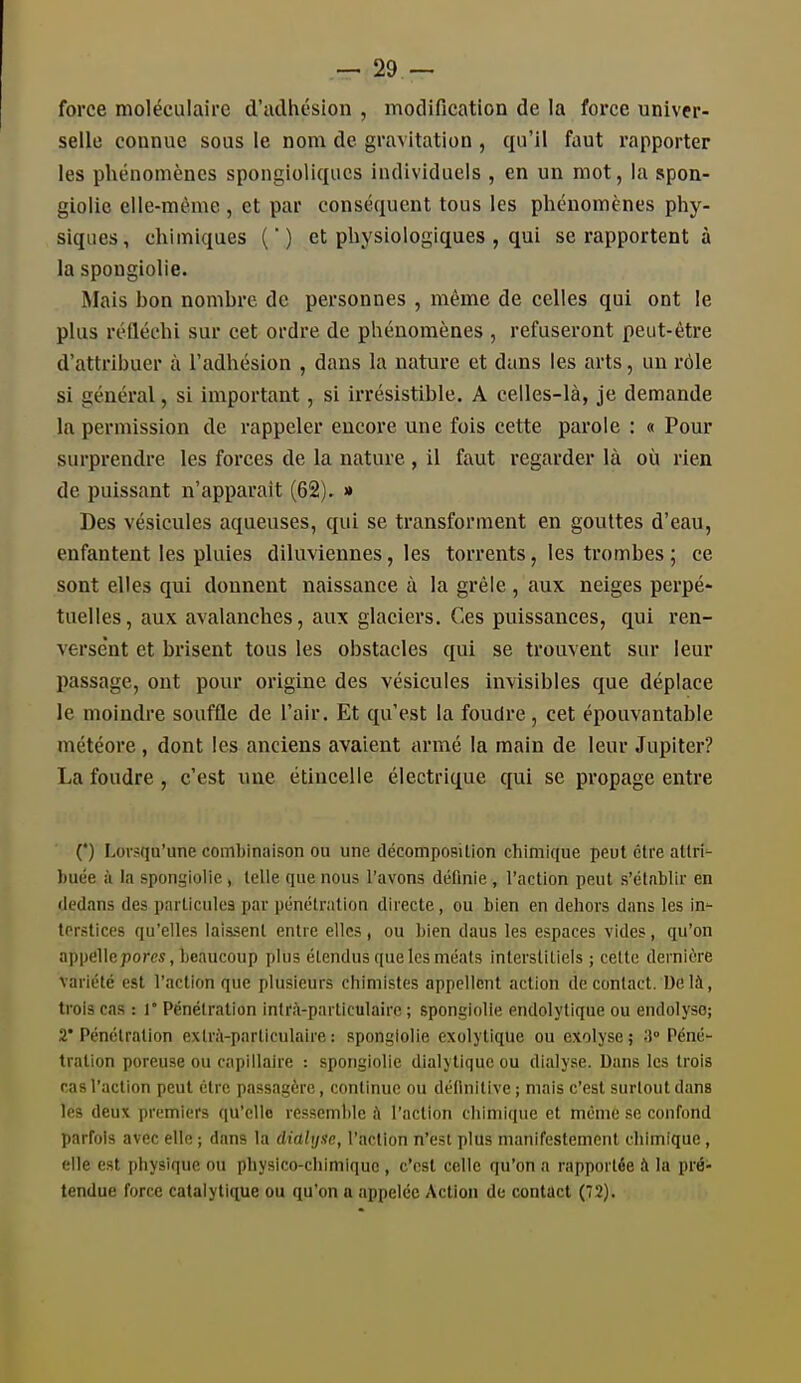 force moléculaire d'cidhésion , modification de la force univer- selle connue sous le nom de gravitation , qu'il faut rapporter les phénomènes spongioliqiics individuels , en un mot, la spon- giolie elle-même , et par conséquent tous les phénomènes phy- siques, chimiques () et physiologiques , qui se rapportent à la spongiolie. Mais hon nomhrc de personnes , même de celles qui ont le plus réfléchi sur cet ordre de phénomènes , refuseront peut-être d'attribuer à l'adhésion , dans la nature et dans les arts, un rôle si général, si important, si irrésistible. A celles-là, je demande la permission de rappeler encore une fois cette parole : « Pour surprendre les forces de la nature , il faut regarder là où rien de puissant n'apparait (62). » Des vésicules aqueuses, qui se transforment en gouttes d'eau, enfantent les pluies diluviennes, les torrents, les trombes ; ce sont elles qui donnent naissance à la grêle , aux neiges perpé- tuelles, aux avalanches, aux glaciers. Ces puissances, qui ren- verse'nt et brisent tous les obstacles qui se trouvent sur leur passage, ont pour origine des vésicules invisibles que déplace le moindre souffle de l'air. Et qu'est la foudre, cet épouvantable météore, dont les anciens avaient armé la main de leur Jupiter? La foudre, c'est une étincelle électrique qui se propage entre (*) Lorsqu'une combinaison ou une décomposilion chimique peut être atlri^ buée à la spongiolie , telle que nous l'avons définie , l'action peut s'établir en dedans des particules par pénétration directe, ou bien en dehors dans les in- terstices qu'elles laissent entre elles , ou bien dans les espaces vides, qu'on appellepores, beaucoup plus étendus que les méats interstitiels ; cette dernière variété est l'action que plusieurs chimistes appellent action de contact. Ue là, trois cas : l Pénétration intrà-particulairc ; spongiolie endolytique ou endolyso; 2* Pénétration extrà-particulaire : spongiolie exolytique ou exolyse ; 3° Péné- tration poreuse ou capillaire : spongiolie dialytiqueou dialyse. Dans les trois cas l'action peut être passagère, continue ou définitive ; mais c'est surtout dans les deux premiers qu'elle ressemble ù l'action chimique et même se confond parfois avec elle ; dans la dialyse, l'action n'est plus manifestement cliimique, elle est physique ou physico-chimique , c'est celle qu'on a rapportée à la pré- tendue force catalytique ou qu'on a appelée Action de contact (72).