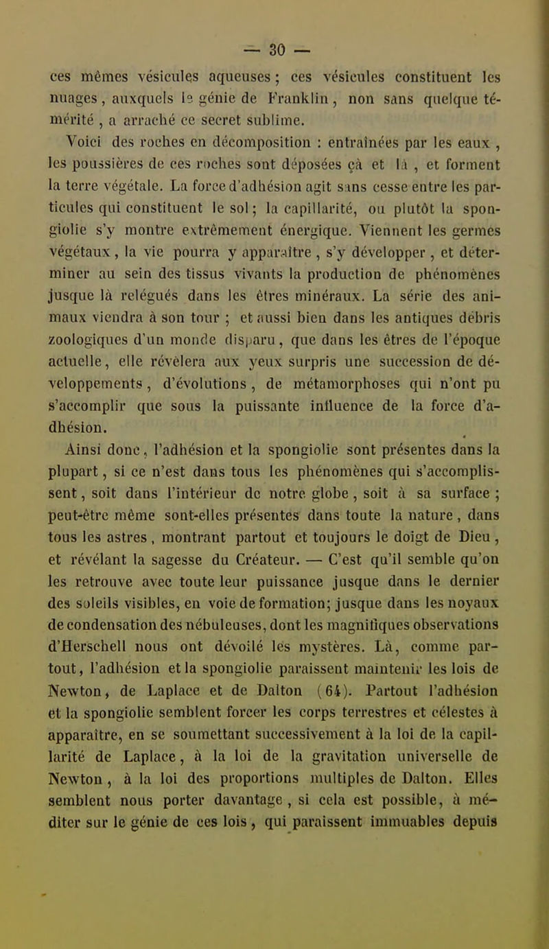 ces mêmes vésicules aqueuses ; ces vésicules constituent les nuages , auxquels le. génie de Franklin , non sans quelque té- mérité , a arraché ce secret sublime. Voici des roches en décomposition : entraînées par les eaux , les poussières de ces roches soot déposées çà et là , et forment la terre végétale. La force d'adhésion agit sans cesse entre les par- ticules qui constituent le sol; la capillarité, ou plutôt la spon- giolie s'y montre extrêmement énergique. Viennent les germes végétaux, la vie pourra y apparaître , s'y développer, et déter- miner au sein des tissus vivants la production de phénomènes jusque là relégués dans les êtres minéraux. La série des ani- maux viendra à son tour ; et aussi bien dans les antiques débris zoologiques d'un monde disparu, que dans les êtres de l'époque actuelle, elle révélera aux yeux surpris une succession de dé- veloppements , d'évolutions , de métamorphoses qui n'ont pu s'accomplir que sous la puissante influence de la force d'a- dhésion. Ainsi doue, l'adhésion et la spongiolie sont présentes dans la plupart, si ce n'est dans tous les phénomènes qui s'accomplis- sent , soit dans l'intérieur de notre globe, soit à sa surface ; peut-être même sont-elles présentes dans toute la nature , dans tous les astres , montrant partout et toujours le doigt de Dieu , et révélant la sagesse du Créateur. — C'est qu'il semble qu'on les retrouve avec toute leur puissance jusque dans le dernier des soleils visibles, en voie de formation; jusque dans les noyaux de condensation des nébuleuses, dont les magnitiques observations d'Herschell nous ont dévoilé lès mystères. Là, comme par- tout, l'adhésion et la spongiolie paraissent maiutenii- les lois de Newton, de Laplace et de Dalton (64). Partout l'adhésion et la spongiolie semblent forcer les corps terrestres et célestes à apparaître, en se soumettant successivement à la loi de la capil- larité de Laplace, à la loi de la gravitation universelle de Newton, à la loi des proportions multiples de Dalton. Elles semblent nous porter davantage, si cela est possible, à mé- diter sur le génie de ces lois , qui paraissent immuables depuis