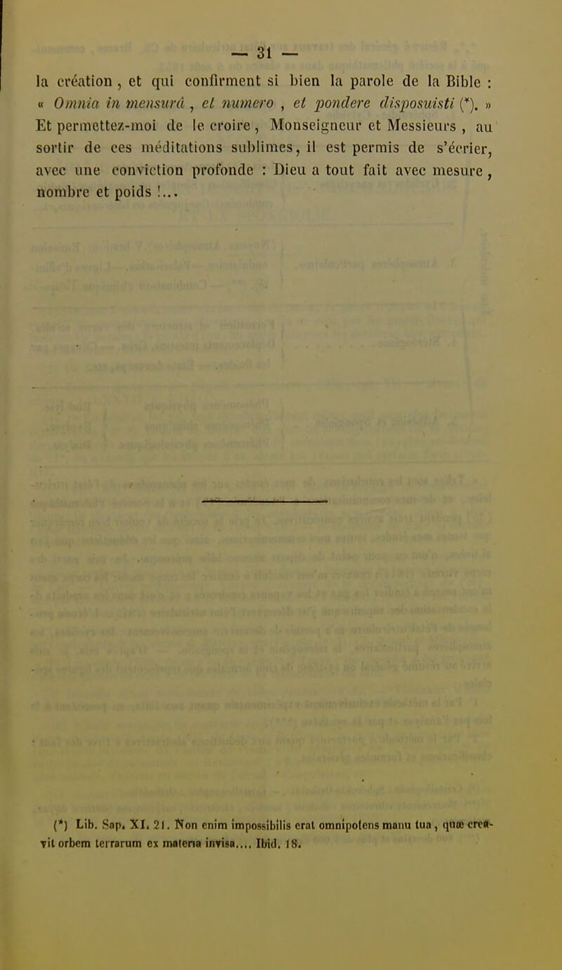 — al- la création , et qui confirment si bien la parole de la Bible : « Omnia in mensiinl, et numéro , et pondère disposuisti {*). » Et permettez-moi de le croire , Monseigneur et Messieurs , au sortir de ces méditations sublimes, il est permis de s'écrier, avec une conviction profonde : Dieu a tout fait avec mesure, nombre et poids 1... (*) Lib. Sap. XL 21. Non enim impossibilis crat omnipolcns manu tua, qute crc«- Titorbcm tcrrarum ex malena inTisa.,., Ibid, 18.