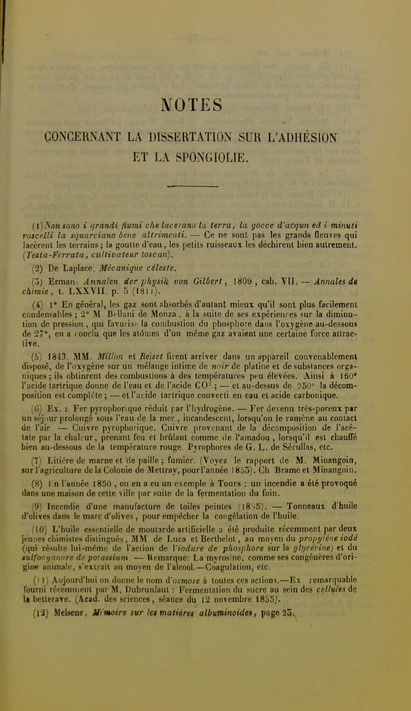 NOTES CONCERNANT LA DISSERTATION SUR L'ADHÉSION ET LA SPONGIOLIE. (t) Non sono i grandi fiumi che lacerano la terra, la gocce d'acqun ed i. minuli rtiscelU la squarciano bcne altrimenti. — Ce ne sont pas les grands fleuves qui lacèrent les terrains ; la goulle d'eau, los petits ruisseaux les déchirent bien aulrement. [Tesla-Ferrata, cvltivateur toscan). (2) De Laplace. Mécanique céleste. (3) Erman. Annalen der physik von Gilbert., 1809 , cab. TII. — Annales de chimie, t. LXXVII. p. 5 (1811). (i) 1* En général, les gaz sont absorbés d'autant mieux qu'il sont plus facilement condensahles ; 2° M Bi lhini de Monza, à la suite de ses expérienrcs sur la diminu- tion de pression , qui lavorisi- la conibuslion du phosphore dans l'oxygène au-dessous de 27*, en a conclu que les atôiiies d'un même gaz avaient une certaine force attrac- lÎTe. (5) 1843. MM. Millon et Reiset firent arriver dans un appareil convcnablemeni disposé, de l'oxygène sur un mélange intime de nnir At platine et de substances orga- niques ; ils obtinrent des combustions à des températures peu élevées. Ainsi à 160* l'acide lartrique donne de l'eau et de l'acide CO- ; — et au-dessus de 550 la décom- position est complète ; — et l'iitidc tartriquc converti en eau et acide carbonique. (l)) Ex. : Fer pyropliorique réduit par l'hydrogène. — Fer devenu très-poreux par un séjiiur prolongé sous l'eau de la mer , incandescent, lorsqu'on le ramène au contact de l'air — Cuivre pyropliorique. Cuivre provenant de la décomposition de l'acé- tale par la chakur, prenant feu et brûlant comme de l'amadou, lorsqu'il est chauffé bien au-dessous de la température rouge. Pjrophores de G. L. de Sérullas, etc. (7) Litière de marne et de paille j fumier. (Voyez le rapport de M. Minangoin, sur l'agriculture de la Colonie do Metlray, pourl'aiinée Igjô). Ch Brame et Minangoin. (8) I n l'année 1850 , on en a eu un lîxeniplo à Tours : un incendie a été provoqué dans une maison de cette ville par suite de la fermentation du foin. (9) Incendie d'une inanufacture de toiles peintes (l8i5). — Tonneaux d'huile d'olives dans le marc d'olives, pour empêcher la cotigélation de l'huilo. (10) L'huile essentielle de moutarde artificielle a été produite récemment par deux jeunes chimistes distingués, MM de Luca et Berthelot, au moyen du pro/;y/ciîe «ode (qui résulte lui-mémii de l'aclion de Viodtuc de phosphore sur la glycérine) et du tulfoci/nniire de potassium — Ucmarque: La myrosinc, comme ses congénères d'ori- gine animale, s'exirait au moyen do l'alcool. — Coagulation, etc. (i I ) Aujourd'hui on donne le nom d'osmose à toutes ces actions.—Ex remarquable fourni récemment par M. Uubrunraul : Fermentation du sucre au sein des cellules dç Il betterave. (Acad. des sciences, séance du 12 novembre 1855). (12) Melsenir, M('moire sur let matiiret albuminotdes, page 25.