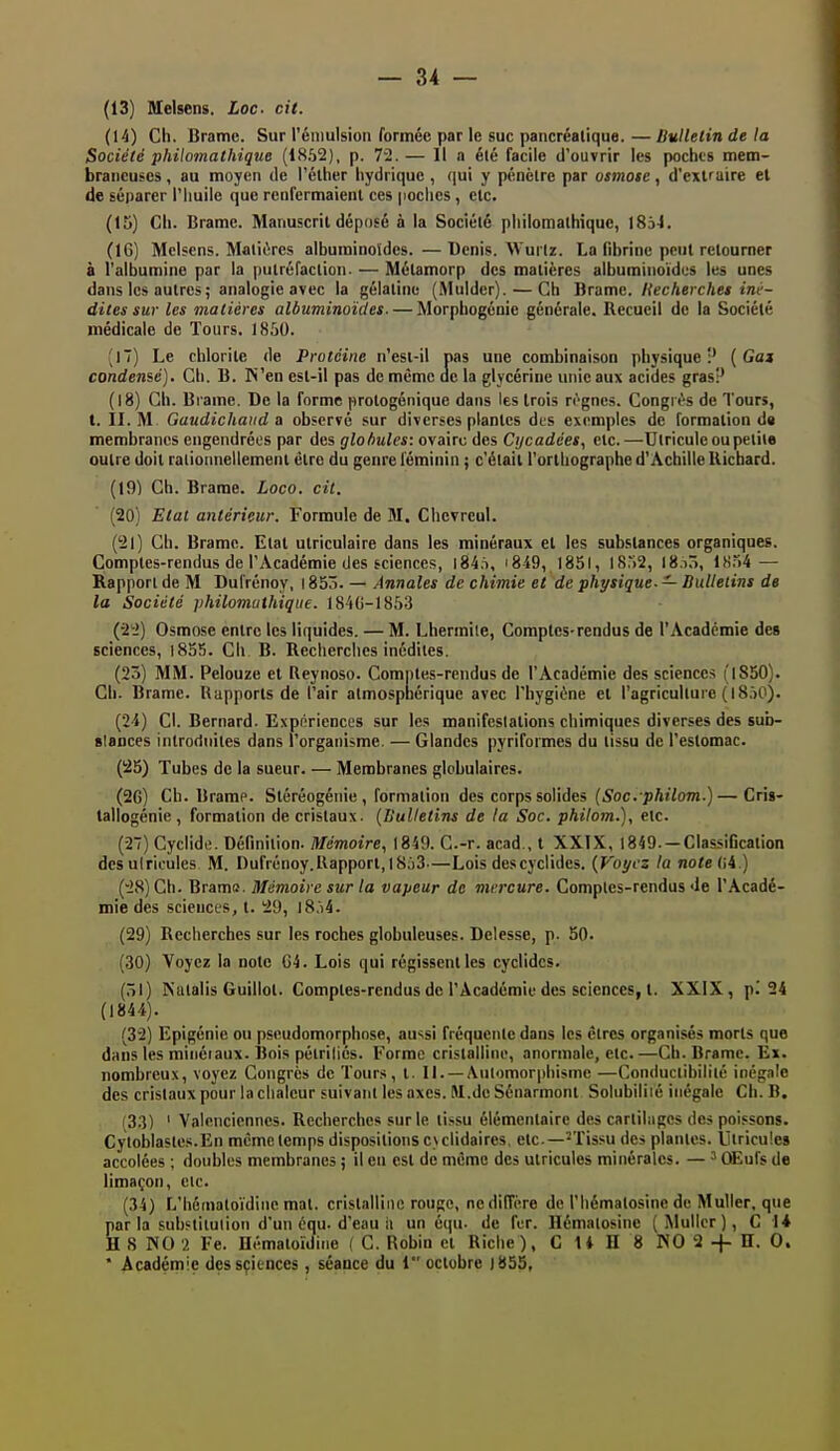 (13) Melsens. Loc cit. (14) Ch. Brame. Sur rénmlsion formée par le suc pancréalique.—Bulletin de la Société philomathique (18.52), p. 72.— Il a été facile d'ouvrir les poches mem- braneuses , au moyen de l'élher hydrique , qui y pénètre par osmote, d'exiruire el de séparer l'huile que renfermaient ces poches , etc. (15) Ch. Brame. Manuscrit déposé à la Société philomathique, iSà-l. (16) Mclscns. Matières alburoinoldcs.—Denis. Wui lz. La fibrine peut retourner à l'albumine par la putréfaction. — Métamorp des matières albuminoïdcs les unes dans les autres; analogie avec la gélatine (Mulder). — Ch Brame, liecherclies iné- dites sur les matières albuminoïdes. — Morphogénie générale. Recueil de la Société médicale de Tours. 1850. (17) Le chlorite de Protéine n'esi-il pas une combinaison physique:' [Gai condensé). Ch. B. IN'en est-il pas de même ac la glycérine unie aux acides gras!' (18) Ch. Brame. De la forme prologénique dans les trois n'-gnes. Congi t-s de Tours, t. II. M Gaudichaud a observé sur diverses plantes des exemples de formation d« membranes engendrées par des globules: ovaire des Cijcadées, etc.—Utricule ou petite outre doit rationnellement être du genre féminin ; c'était l'orthographe d'Âchille Uichard. (19) Ch. Brame. Loco. cit. (20) Etat antérieur. Formule de M. Chcvreul. (21) Ch. Brame. Etat utriculaire dans les minéraux et les substances organiques. Comptes-rendus de l'Académie des sciences, l84,i, i849, 1851, 1S.'>2, I8.iô, lH,->4 — Rapport de M Dufrénoy, 1853. — Annales de chimie et de physique. — Bulletins de la Société philomathique. 184G-1853 (-22) Osmose entre les liquides. — M. Lhermile, Comptes-rendus de l'Académie des sciences, i8o5. Cli B. Recherches inédites. (23) MM. Pelouze et Reynoso. Comptes-rendus de l'Académie des sciences (l850). Ch. Brame. Rapports de l'air almospnérique avec l'hygiène et l'agriculture (IS.H^). (2i) Cl. Bernard. Expériences sur les manifestations chimiques diverses des sub- slances inlrorinites dans l'organisme. — Glandes pyriformes du tissu de l'estomac. (!25) Tubes de la sueur. — Membranes globulaires. (2G) Ch. Brame. Stéréogéuie , formation des corps solides (^oc. p/ji/om.)—Cris- tallogénie , formation de cristaux. (Bulletins de la Soc. philom.), etc. (27) Cyclidi;. Définition. Mémoire, 1849. G.-r. acad., t XXIX, 1849. —Classification desulricules M. Dufrénoy.Rapport, 1863—Lois descyclides. {Voyez la notetii.) (28) Ch. Brama. Mémoire sur la vapeur de mercure. Comptes-rendus Je l'Acadé- mie des sciences, t. 29, I8,i4. (29) Recherches sur les roches globuleuses. Delesse, p. 50. (30) Voyez la note G4. Lois qui régissent les cyclides. (ôl) Natalis Guillol. Comptes-rendus de l'Académie des sciences, t. XXIX, pi 24 (1844). (32) Epigénie ou pscudomorphnse, aussi fréquente dans les êtres organisés morts que dans les miiiéiaux. Bois pétriliés. Forme cristalline, anormale, etc.—Ch. Brame. Ex. nombreux, voyez Congrès de Tours, t. II. —Automorphisme —Conductibilité inégale des cristaux pour la chaleur suivant les axes. M.de Sénarmont Solubiliié inégale Ch. B. (33) ' Valenciennes. Recherches sur le li.'i.su élémentaire des cartilages des poissons. Cyloblastes.En mêmctemps dispositionsc\clidaires, etc.—•'Tissu des plantes. Utricule» accolées ; doubles membranes ; il en est de même des utricules minérales. — ^ QEufs de limaçon, cic. (34) L'hétnatoïdinc mat. cristalline rouge, ne diffère de l'hématosine de MuUer, que par la suhftilulion d'un équ. d'eau i( un équ- de fer. Hématosine ( Mullcr ), C 1* H S NO 2 Fe. Hémaloïdine ( C. Robin et Riche), C U H 8 NO 2 -j- D- 0. * Académie des sciences , séance du 1 octobre |855,