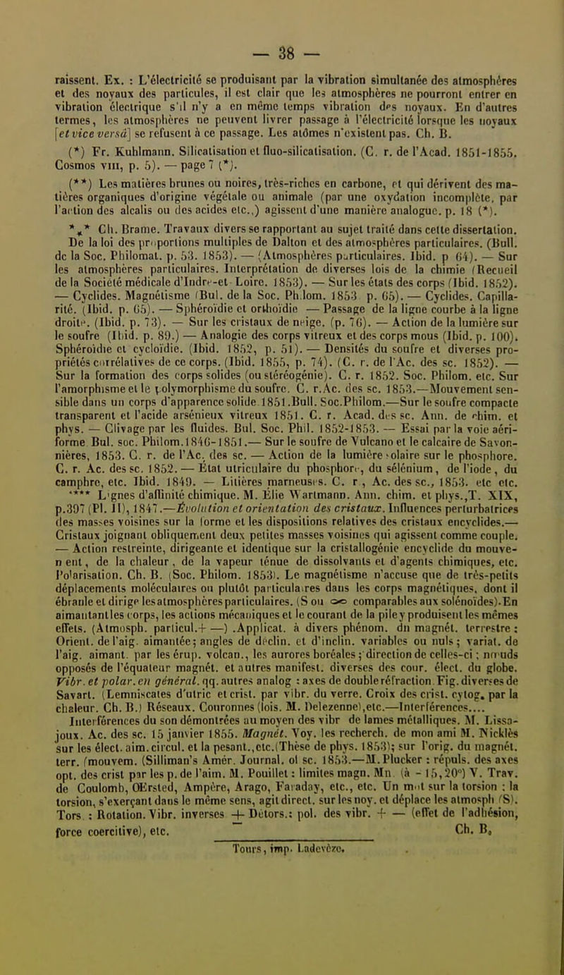 raissenl. Ex. : L'électrici(6 se produisant par la vibration simultanée des atmosphères et des noyaux des particules, il est clair que les atmosphères ne pourront entrer en vibration électrique s'il n'y a en même temps vibration dps noyaux. En d'autres termes, les atmosphères ne peuvent livrer passage à l'électricité lorsque les noyaux [etvicevcrsâ] se refusent à ce passage. Les aidmes n'existent pas. Ch. B. (*) Fr. Kuhimarm. Silicatisation et fluo-silicatisation. (C. r. de l'Acad. 1851-1855. Cosmos VIII, p. 5). — page 7 {**) Les matières brunes ou noires, très-riches en carbone, et qui dérivent des ma- tières organiques d'origine végétale ou animale (par une oxydation incomjjlôte, par l'action des alcalis ou des acides elc.,) agissent d'une manière analogue, p. 18 (*). Ch. Brame. Travaux divers se rapportant au sujet traité dans celte dissertation. De la loi des priiporlions multiples de Dalton et des atmosphères particulaires. (Bull, de la Soc. Philomat. p. 53. 1853). — (Atmosphères p^irticulaires. Ibid. p fJi). — Sur les atmosphères particulaires. Interprétation de diverses lois de la chimie (Recueil delà Société médicale d'Indrn-et Loire. 1853). — Sur les états des corps (Ibid. 1852). — Cyclides. Magnétisme (Bul. de la Soc. Ph.lom. 1853 p. G5). — Cyclides. Capilla- rité. (Ibid. p. G5). — Sphéroïdie et ortlioidie — Passage de la ligne courbe à la ligne droit(^ (Ibid. p. 73). — Sur les cristaux de neige, (p. 7G). — Action de la lumière sur le soufre (Iliid. p. 89.) — Analogie des corps vitreux et des corps mous (Ibid. p. 100). Sphéroidie et cycloïdie. (Ibid. 18,52, p. 51). — Densités du soufre et diverses pro- priétés cuirélatives de ce corps. (Ibid. 1855, p. 74). (C. r. de l'Ac. des se. 1852). — Sur la formation des corps solides (oustéréogénie). C. r. 1852. Soc. Philom. etc. Sur l'amorphisnieelle volymorphisme du soufre. C. r.Ac. des se. 1853.—Mouvement sen- sible dans un corps d'apparencesolide 1851.Bull. Soc.Philom.—Sur le soufre compacte transparent et l'acide arsénieux vitreux 1851. C. r. Acad. disse. Ann. de rhim. et phys. — Clivage par les fluides. Bul. Soc. Phil. 1852-1853. — Essai parla voie aéri- forme Bul. soc. Philom. 184G-1851.— Sur le soufre de Vulcano et le calcaire de Savon- nières, 1853. G. r. de l'Ac._ des se. — Action de la lumière îolaire sur le phosphore. C. r. Ac. des se. 1852. — Étal utriculaire du phosphori-, du sélénium, de l'iode, du camphre, etc. Ibid. 1849. — Litières marneusrs. C. r, Ae. des se, 1853. etc etc. '*** L'gnes d'allinité chimique. M. Élie \^ arlmann. Ann. chim. et phys.,T. XIX, p.397 (Pl. Il), 1847.—Éroliition et orientation de* cmïotta:. Influences perlurbalricfs (les masses voisines sur la lormo et les dispositions relatives des cristaux encyclides.— Cristaux joignant obliquement deux petites masses voisines qui agissent comme couple. — Action restreinte, dirigeante et identique sur la cristallogénie encyclide du mouve- n eut, de la chaleur , de la vapeur ténue de dissolvants et d'agents chimiques, etc. Polarisation. Ch. B. (Soc. Philom. 1853). Le magnétisme n'accuse que de très-petits déplacements moléculaires ou plutôt particulaires dans les corps magnétiques, dont il ébranle et dirige les atmosphères particulaires. (S ou œ comparables aux solénoïdes).En aimantant les corps, les actions mécaniques et le courant de la pile y produisent les mêmes effets. (Atmosph. parlicul.H ) .Applicat. à divers phénom. dn magnét. terrestre: Orient, del'aig. aimantée; angles de déclin, et d'inclin. variables ou nuls; variai, de l'aig. aimant, par lesérup. volcan., les aurores boréales ; direction de celles-ci ; nn<uds opposés de l'équaleur magnét. et autres manifest. diverses des cour, élect. du globe. Vibr. et polar, en je'nerni. qq. autres analog : axes de double réfraction. Fig. diverses de Savart. (Lemniscales d'utric et crist. par vibr. du verre. Croix des crisi. cytog. par la chaleur. Ch. B.) Réseaux. Couronnes (lois. M. Delezennel.etc.—Inicrférence?.... Interférences du son démontrées au moyen des vibr de lomcs métalliques. M. Lissa- joux. Ac. des se. 15 janvier 1855. Magnét. Voy. les recherch. de mon ami M. Nickiès sur les élect. aim.circul. et la pesant.,etc.(Thèse de phys. 18531; sur l'orig. du magnét. terr. fmouvem. (Silliman's Amer. Journal, ol se. 1853.—M.Plucker : répuis, des axes opt. des crist par les p. de l'aim. M. Pouillei : limites magn. Mn. (à - 15,20) V. Trav. de Coulomb, OErsted, Ampère, Arago, Faïaday, etc., etc. Un m.it sur la torsion ; la torsion, s'exerçantdans le même sens, agit direct, surlesnoy.et déplace les atmosph (S). Tors : Rotation. Vibr. inverses -|-Dètors.: pol. des vibr'. + — (effet de l'adhésion, force coercitive), elc. Ch. B, Tonrs, inip. Ladcvèro.