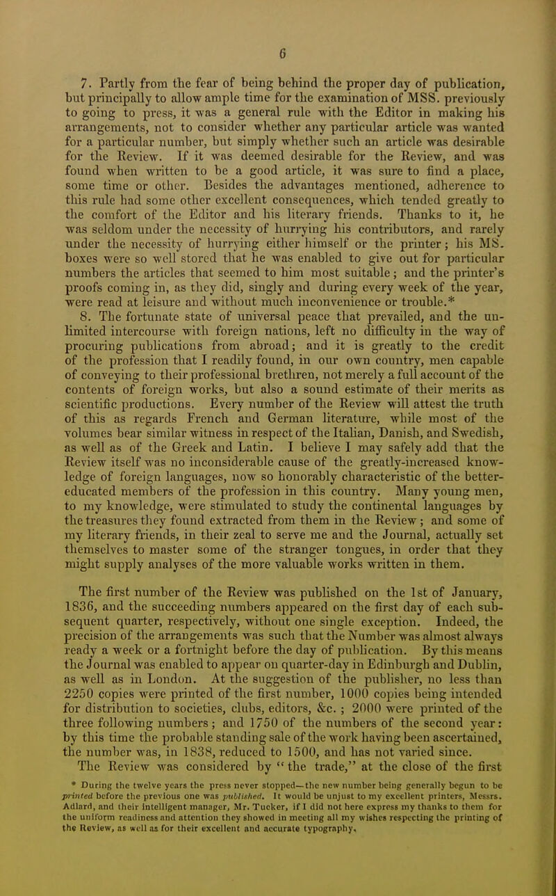 7. Partly from the fear of being behind the proper day of publication, but principally to allow ample time for the examination of MSS. previously to going to press, it was a general rule with the Editor in making his arrangements, not to consider whether any particular article was wanted for a particular number, but simply whether such an article was desirable for the Review. If it was deemed desirable for the Review, and was found when written to be a good article, it was sure to find a place, some time or other. Besides the advantages mentioned, adherence to this rule had some other excellent consequences, which tended greatly to the comfort of the Editor and his literary friends. Thanks to it, he was seldom under the necessity of hurrying his contributors, and rarely under the necessity of hurrying either liimself or the printer; his MS. boxes were so well stored that he was enabled to give out for particular numbers the articles that seemed to him most suitable; and the printer's proofs coming in, as they did, singly and during every week of the year, were read at leisure and without much inconvenience or trouble.* 8. The fortunate state of universal peace that prevailed, and the un- limited intercourse with foreign nations, left no difficulty in the way of procuring publications from abroad; and it is greatly to the credit of the profession that I readily found, in our own country, men capable of conveying to their professional brethren, not merely a full account of the contents of foreign works, but also a sound estimate of their merits as scientific productions. Every number of the Review will attest the truth of this as regards French and German literature, while most of the volumes bear similar witness in respect of the ItaUan, Danish, and Swedish, as well as of the Greek and Latin. I believe I may safely add that the Review itself was no inconsiderable cause of the greatly-increased know- ledge of foreign languages, now so honorably characteristic of the better- educated members of the profession in this country. Many young men, to my knowledge, were stimulated to study the continental languages by the treasures they found extracted from them in the Review ; and some of my literary fi-iends, in their zeal to serve me and the Journal, actually set themselves to master some of the stranger tongues, in order that they might supply analyses of the more valuable works written in them. The first number of the Review was published on the 1st of Janiiary, 1836, and the succeeding niimbers appeared on the first day of each sub- sequent quarter, respectively, without one single exception. Indeed, the precision of the arrangements was such that the Number was almost always ready a week or a fortnight before the day of puliUcation. 13y thismeaus the Journal was enabled to appear on quarter-day in Edinburgh and DubUn, as well as in London. At the suggestion of the publisher, no less than 2250 copies were printed of the first number, 1000 copies being intended for distribution to societies, clubs, editors, &c. ; 2000 were printed of the three following numbers; and 1750 of the numbers of the second year: by this time the probable standing sale of the work having been ascertained, the number Nvas, in 1838, reduced to 1500, and has not varied since. The Review was considered by  the trade, at the close of the first • During the twelve years the press never stopped—the new number being generally begun to be printed before the previous one was pxiblisheri. It would be unjust to my excellent printers, Messrs. Adlarri, and their Intelligent manager, Mr. Tucker, if I did not here express my thanks to them for the unilorm readiness and attention they showed in meeting all my withes respecting the printing of the Review, as well as for their excellent and accurate typography.