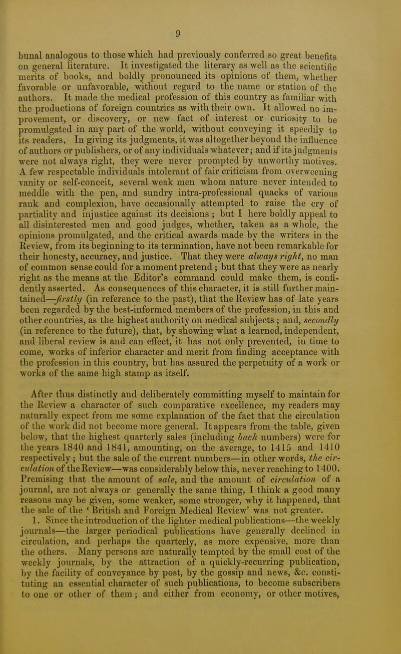 bunal analogous to those -wliicli had previously conferred so great benefits on general literature. It investigated the literary as well as the seicntific merits of books, and boldly pronounced its opinions of them, whether favorable or unfavorable, without regard to the name or station of the authors. It made the medical profession of this country as famOiar with the productions of foreign countries as with their own. It allowed no im- provement, or discovery, or new fact of interest or curiosity to be promulgated in any part of the world, without conveying it speedily to its readers. In giving its judgments, it was altogether beyond the influence of authors orpubUshers, or of any individuals whatever; and if its judgments were not always right, they were never prompted by unworthy motives. A few respectable individuals intolerant of fair criticism from overweening vanity or self-conceit, several weak men whom nature never intended to meddle with the pen, and sundry intra-professional quacks of various rank and complexion, have occasionally attempted to raise the cry of partiality and injustice against its decisions ; but I here boldly appeal to all disinterested men and good judges, whether, taken as a whole, the opinions promulgated, and the critical awards made by the writers in the Review, from its beginning to its termination, have not been remarkable for their honesty, accuracy, and justice. That they were always right, no man of common sense could for a moment pretend; but that they were as nearly right as the means at the Editor's command could make them, is confi- dently asserted. As consequences of this character, it is still further main- tained—-firstly (in reference to the past), that the Review has of late years been regarded by the best-informed members of the profession, in this and other countries, as the highest authority on medical subjects; and, secondly (in reference to the future), that, by showing what a learned, independent, and liberal review is and can efiiect, it has not only prevented, in time to come, works of inferior character and merit from finding acceptance with the profession in this country, but has assured the perpetuity of a work or works of the same high stamp as itself. After thus distinctly and deliberately committing myself to maintain for the Review a character of such comparative excellence, my readers may naturally expect from me some explanation of the fact that the circulation of the work did not become more general. It appears from the table, given below, that the highest quarterly sales (including back numbers) were for the years 1840 and 1841, amounting, on the average, to 1415 and 1410 respectively; but the sale of the current numbers—in other words, the cir- culation of the Review—was considerably below this, never reaching to 1400. Premising that the amount of sale, and the amoimt of circulation of a journal, are not always or generally the same thing, I think a good many reasons may be given, some weaker, some stronger, why it happened, that the sale of the ' British and Foreign Medical Review' was not greater. 1. Since the introduction of the lighter medical publications—the weekly journals—the larger periodical publications have generally declined in circulation, and perhaps the quarterly, as more expensive, more than the others. Many persons are naturally tempted by the small cost of the weekly journals, by the attraction of a quickly-recuri-ing publication, by the facility of conveyance by post, by the gossip and news, &c. consti- tuting an essential character of such publications, to become subscribers to one or other of them; and either from economy, or other motives,