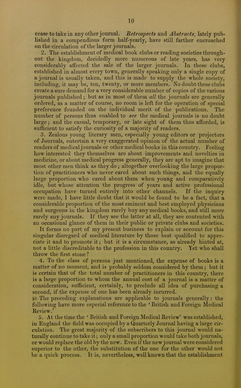 cease to take in any other journal. Retrospects and Abstracts, lately pub- lished in a compendious form half-yearly, have still farther encroached on the circulation of the larger journals. 2. The establishment of medical book clubs or reading societies through- out the kingdom, decidedly more numerous of late years, has very considerably affected the sale of the larger journals. In these clubs, established in almost every town, generally speaking only a single copy of a journal is usually taken, and this is made to supply the whole society, including, it may be, ten, twenty, or more members. No doubt these clubs create a sure demand for a very considerable number of copies of the various journals published; but as in most of them all the journals are generally ordered, as a matter of course, no room is left for the operation of special preference founded on the individual merit of the publications. The number of persons thus enabled to see the medical journals is no doubt large; and the casual, temporary, or late sight of them thus afforded, is sufficient to satisfy the curiosity of a majority of readers. 3. Zealous young literary men, especially young editors or projectors of Journals, entertain a very exaggerated opinion of the actual number of readers of medical journals or other medical books in this country. Feeling how interested they themselves are about improvements and novelties in medicine, or about medical progress generally, they are apt to imagine that most other men think as they do ; altogether overlooking the large propor- tion of practitioners who never cared about such things, and the equally large proportion who cared about them when young and comparatively idle, but whose attention the progress of years and active professional occupation have turned entirely into other channels. If the inquiry were made, I have httle doubt that it would be found to be a fact, that a considerable proportion of the most eminent and best employed physicians and surgeons in the kingdom rarely buy any medical books, and still more rarely any journals. If they see the latter at all, they are contented with an occasional glance of them in their pubhc or private clubs and societies. It forms no part of my present business to explain or account for this singular disregard of medical hterature by those best qualified to appre- ciate it and to promote it; but it is a circumstance, as already hinted at, not a little discreditable to the profession in this country. Yet who shall throw the first stone ? 4. To the class of persons just mentioned, the expense of books is a matter of no moment, and is probably seldom considered by them; but it is certain that of the total number of practitioners in this country, there is a large proportion to whom the annual cost of a journal is a matter of consideration, sufficient, certainly, to preclude all idea of purchasing a second, if the expense of one has been already incurred. jfc.f. The preceding explanations are appHcable to journals generally: the following have more especial reference to the ' British and Foreign Medical Keview.' 5. At the time the 'British and Foreign Medical Review' was established, in England the field was occupied by a Quarterly Journal having a large cir- culation. The great majority of the subscribers to this journal woidd na- turally continue to take it; only a small proportion would take both journals, or would replace the old by the new. Even if the new journal were considered superior to the other, the substitution of the one for the other would not be a quick process. It is, nevertheless, well known that the estahhshment