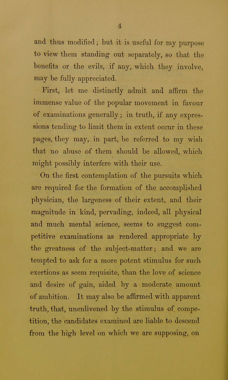 and thus modified; but it is useful for my purpose to view them standing out separately, so that the benefits or the evils, if any, which they involve, may be fully appreciated. First, let me distinctly admit and affirm the immense value of the popular movement in favour of examinations generally; in truth, if any expres- sions tending to limit them in extent occur in these pages, they may, in part, be referred to my wish that no abuse of them should be allowed, which might possibly interfere with their use. On the first contemplation of the pursuits which are required for the formation of the accomplished physician, the largeness of their extent, and their magnitude in kind, pervading, indeed, aU physical and much mental science, seems to suggest com- petitive examinations as rendered appropriate by the greatness of the subject-matter; and we are tempted to ask for a more potent stimulus for such exertions as seem requisite, than the love of science and desire of gain, aided by a moderate amount of ambition. It may also be affirmed with apparent truth, that, unenlivened by the stimulus of compe- tition, the candidates examined are liable to descend from the high level on which we are supposing, on