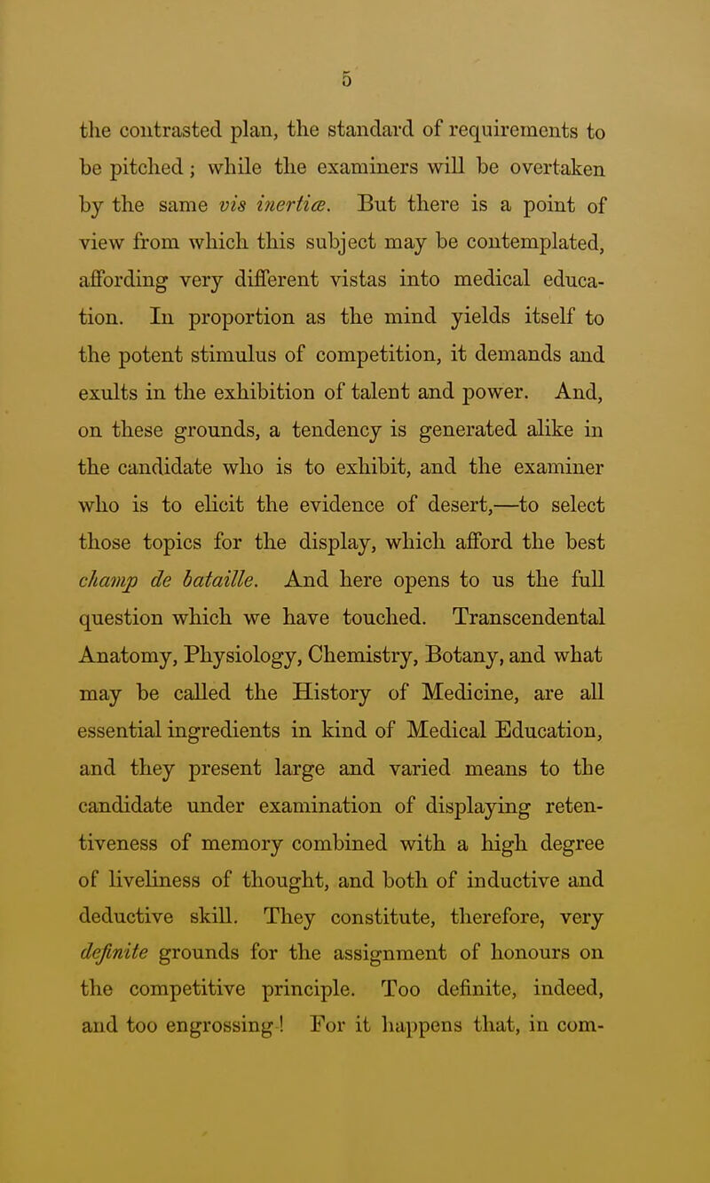 the contrasted plan, the standaixl of requirements to be pitched; while the examiners will be overtaken by the same via inerticB. But there is a point of view from which this subject may be contemplated, affording very different vistas into medical educa- tion. In proportion as the mind yields itself to the potent stimulus of competition, it demands and exults in the exhibition of talent and power. And, on these grounds, a tendency is generated alike in the candidate who is to exhibit, and the examiner who is to elicit the evidence of desert,—to select those topics for the display, which afford the best champ de hataille. And here opens to us the full question which we have touched. Transcendental Anatomy, Physiology, Chemistry, Botany, and what may be called the History of Medicine, are all essential ingredients in kind of Medical Education, and they present large and varied means to the candidate under examination of displaying reten- tiveness of memory combined with a high degree of liveliness of thought, and both of inductive and deductive skill. They constitute, therefore, very definite grounds for the assignment of honours on the competitive principle. Too definite, indeed, and too engrossing! For it happens that, in com-