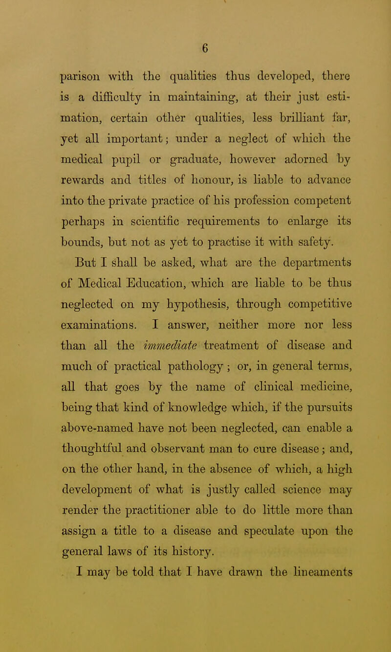 parison with tlie qualities thus developed, there is a difficulty in maintaining, at their just esti- mation, certain other qualities, less brilliant far, yet all important; under a neglect of which the medical pupil or graduate, however adorned by rewards and titles of honour, is liable to advance into the private practice of his profession competent perhaps in scientific requirements to enlarge its bounds, but not as yet to practise it with safety. But I shall be asked, what are the departments of Medical Education, which are liable to be thus neglected on my hypothesis, through competitive examinations. I answer, neither more nor less than all the immediate treatment of disease and much of practical pathology ; or, in general terms, all that goes by the name of clinical medicine, being that kind of knowledge which, if the pui'suits above-named have not been neglected, can enable a thoughtful and observant man to cure disease; and, on the other hand, in the absence of which, a high development of what is justly called science may render the practitioner able to do little more than assign a title to a disease and speculate upon the general laws of its history. I may be told that I have drawn the lineaments