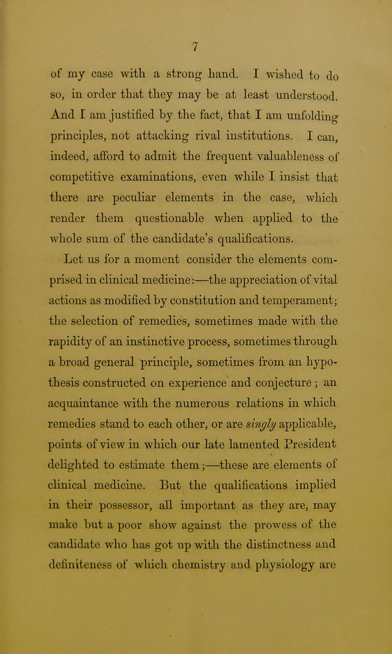 of my case with a strong hand. I wished to do so, in order that they may be at least understood. And I am justified by the fact, that I am unfolding principles, not attacking rival institutions. I can, indeed, afford to admit the frequent valuableness of competitive examinations, even while I insist that there are peculiar elements in the case, which render them questionable when applied to the whole sum of the candidate's qualifications. Let us for a moment consider the elements com- prised in clinical medicine:—^the appreciation of vital actions as modified by constitution and temperament; the selection of remedies, sometimes made with the rapidity of an instinctive process, sometimes through a broad general principle, sometimes from an hypo- thesis constructed on experience and conjecture; an acquaintance with the numerous relations in which remedies stand to each other, or are singly applicable, points of view in which our late lamented President delighted to estimate them;—these are elements of clinical medicine. But the qualifications implied in their possessor, all important as they are, may make but a poor show against the prowess of the candidate who has got up with the distinctness and definiteness of which chemistry and physiology are