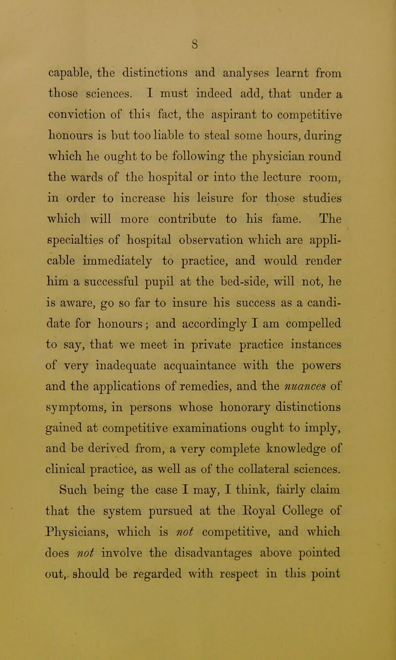 capable, the distinctions and analyses learnt from those sciences. I must indeed add, that under a conviction of this fact, the aspirant to competitive honours is but too liable to steal some hours, during which he ought to be following the physician round the wards of the hospital or into the lecture room, in order to increase his leisure for those studies which will more contribute to his fame. The specialties of hospital observation which are appH- cable immediately to practice, and would render him a successful pupil at the bed-side, will not, he is aware, go so far to insure his success as a candi- date for honours; and accordingly I am compelled to say, that we meet in private practice instances of very inadequate acquaintance with the powers and the applications of remedies, and the nuances of symptoms, in persons whose honorary distinctions gained at competitive examinations ought to imply, and be derived from, a very complete knowledge of clinical practice, as well as of the collateral sciences. Such being the case I may, I think, fairly claim that the system pursued at the Eoyal College of Physicians, which is not competitive, and which does not involve the disadvantages above pointed out,, should be regarded with respect iu this point