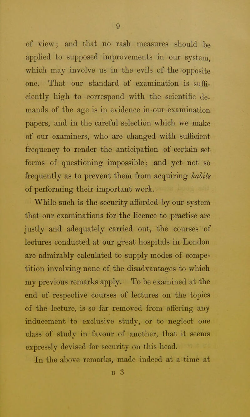 of view; and tliat no rash measures should be appHed to supposed improvements in our system, which may involve us in the evils of the oj^posite one. That our standard of examination is suflS.- ciently high to correspond with the scientific de- mands of the age is in evidence in our examination papers, and in the careful selection which we make of our examiners, who are changed with sufiicient frequency to render the anticipation of certain set forms of questioning impossible; and yet not so frequently as to prevent them from acquiring liabiis of performing their important work. While such is the security afforded by our system that our examinations for the licence to practise are justly and adequately carried out, the courses of lectures conducted at our great hospitals in London are admirably calculated to supply modes of compe- tition involving none of the disadvantages to which my previous remarks apply. To be examined at the end of respective courses of lectures on the topics of the lecture, is so far removed from offering any inducement to exclusive study, or to neglect one class of study in favour of another, that it seems expressly devised for security on this head. In the above remarks, made indeed at a time at