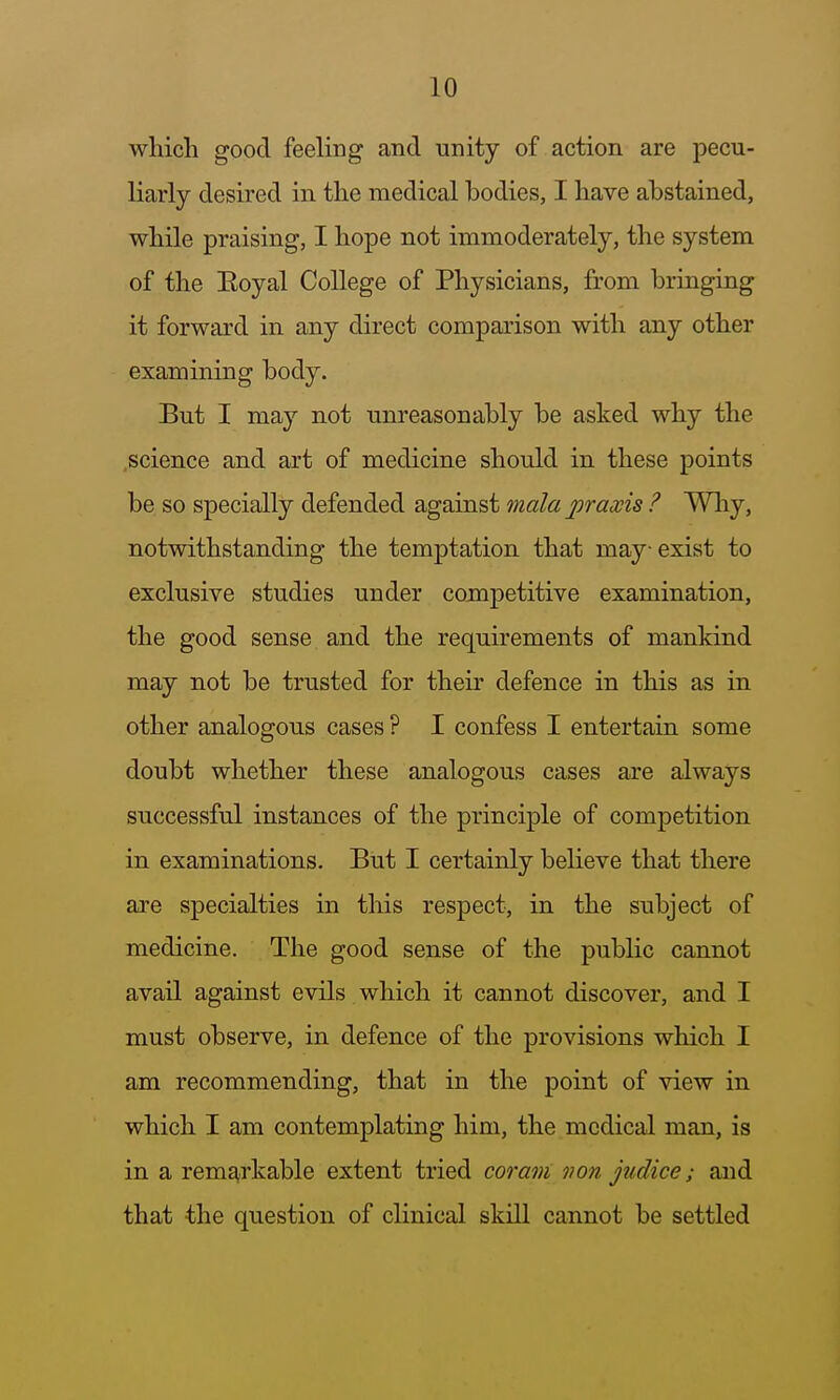 which good feeling and unity of action are pecu- liarly desired in. the medical bodies, I have abstained, while praising, I hope not immoderately, the system of the Eoyal College of Physicians, from bringing it forward in any direct comparison with any other examining body. But I may not unreasonably be asked why the .science and art of medicine should in these points be so specially defended against mala praxis ? Why, notwithstanding the temptation that may exist to exclusive studies under competitive examination, the good sense and the requirements of mankind may not be trusted for their defence in this as in other analogous cases ? I confess I entertain some doubt whether these analogous cases are always successful instances of the principle of competition in examinations. But I certainly believe that there are specialties in this respect, in the subject of medicine. The good sense of the public cannot avail against evils which it cannot discover, and I must observe, in defence of the provisions which I am recommending, that in the point of view in which I am contemplating him, the medical man, is in a rem^>rkable extent tried coram von judice; and that the question of clinical skill cannot be settled