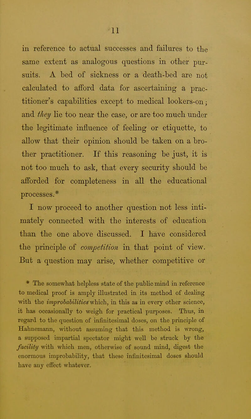 in reference to actual successes and failures to tlie same extent as analogous questions in other pur- suits. A bed of sickness or a death-bed are not calculated to afford data for ascertaining a prac- titioner's capabilities except to medical lookers-on; and they lie too near the case, or are too much under the legitimate influence of feeling or etiquette, to aUow that their opinion should be taken on a bro- ther practitioner. If this reasoning be just, it is not too much to ask, that every security should be afforded for completeness in all the educational processes.* I now proceed to another question not less inti- mately connected with the interests of education than the one above discussed. I have considered the principle of competition in that point of view. Bub a question may arise, whether competitive or * The somewhat helpless state of the public mind in reference to medical proof is amply illustrated in its method of dealing with the im^rolabilitiesy^\>\sk, in this as in every other science, it has occasionally to weigh for practical purposes. Thus, in regard to the question of infinitesimal doses, on the principle of Hahnemann, without assuming that this method is wrong, a supposed impartial spectator might well be struck by the facility with which men, otherwise of sound mind, digest the enormous improbability, that these infinitesimal doses should have any effect whatever.