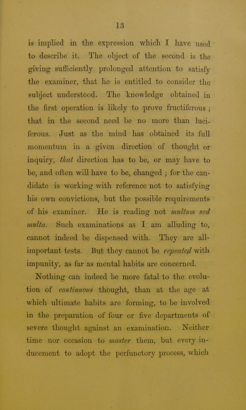 is implied in the expression wliicli I have used to describe it. The object of the second is the giving sufficiently prolonged attention to satisfy the examiner, that he is entitled to consider the subject understood. The knowledge obtained in the first operation is likely to prove fructiferous ; that in the second need be no more than luci- ferous. Just as the mind has obtained its full momentum in a given direction of thought or inquiry, tliat direction has to be, or may have to be, and often will have to be, changed ; for the can- didate is working with reference not to satisfying his own convictions, but the possible requirements of his examiner. He is reading not multum sed multa. Such examinations as I am alluding to, cannot indeed be dispensed with. They are all- important tests. But they cannot be repeated with impunity, as far as mental habits are concerned. Nothing can indeed be more fatal to the evolu- tion of continuous thought, than at the age at which ultimate habits are forming, to be involved in the preparation of four or five departments of severe thought against an examination. Neither time nor occasion to master them, but every in- ducement to adopt the perfunctory process, whicli