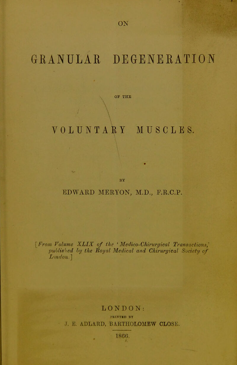 GRANULAR DEGENERATION OF THE \ VOLUNTARY MUSCLES. BY EDWARD MERYON, M.D., F.R.C.P. [Fro;H Volume XLIX of Ihe ^ Medico-Chirurgical Transactions,' puhlished hy the Royal Medical and Chirurgical Society of L'mdon.] J. E. LONDON: ADLARD, BARTIIOLOM-EW CLOSE. I860.