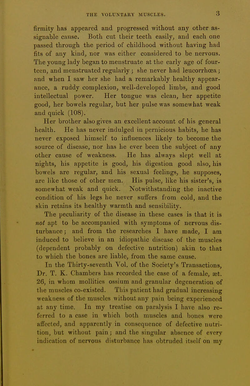 firraity has appeared and progressed without any other as- signable cause. Both cut their teeth easily, and each one passed through the period of childhood without having had fits of any kind, nor was either considered to be nervous. The young lady began to menstruate at the early age of four- teen, and menstruated regularly ; she never had leucorrhcea ; and when I saw her she had a remarkably healthy appear- ance, a ruddy complexion, well-developed limbs, and good intellectual power. Her tongue was clean, her appetite good, her bowels regular, but her pulse was somewhat weak and quick (108). Her brother also gives an excellent account of his general health. He has never indulged in pernicious habits, he has never exposed himself to influences likely to become the source of disease, nor has he ever been the subject of any other cause of weakness. He has always slept well at nights, his appetite is good, his digestion good also, his bowels are regular, and his sexual feelings, he supposes, are like those of other men. His pulse, like his sister's, is somewhat weak and quick. Notwithstanding the inactive condition of his legs he never sufi'ers from cold, and the skin retains its healthy warmth and sensibility. The peculiarity of the disease in these cases is that it is not apt to be accompanied with symptoms of nervous dis- turbance ; and from the researches I have made, I am induced to believe in an idiopathic disease of the muscles (dependent probably on defective nutrition) akin to that to which the bones are liable, from the same cause. In the Thirty-seventh Vol. of the Society's Transactions, Dr. T. K. Chambers has recorded the case of a female, set. 26, in whom mollities ossium and granular degeneration of the muscles co-existed. This patient had gradual increasing weakness of the muscles without any pain being experienced at any time. In my treatise on paralysis I have also re- ferred to a case in which both muscles and bones were afl'ected, and apparently in consequence of defective nutri- tion, but without pain ; and the singular absence of every indication of nervous disturbance has obtruded itself on my
