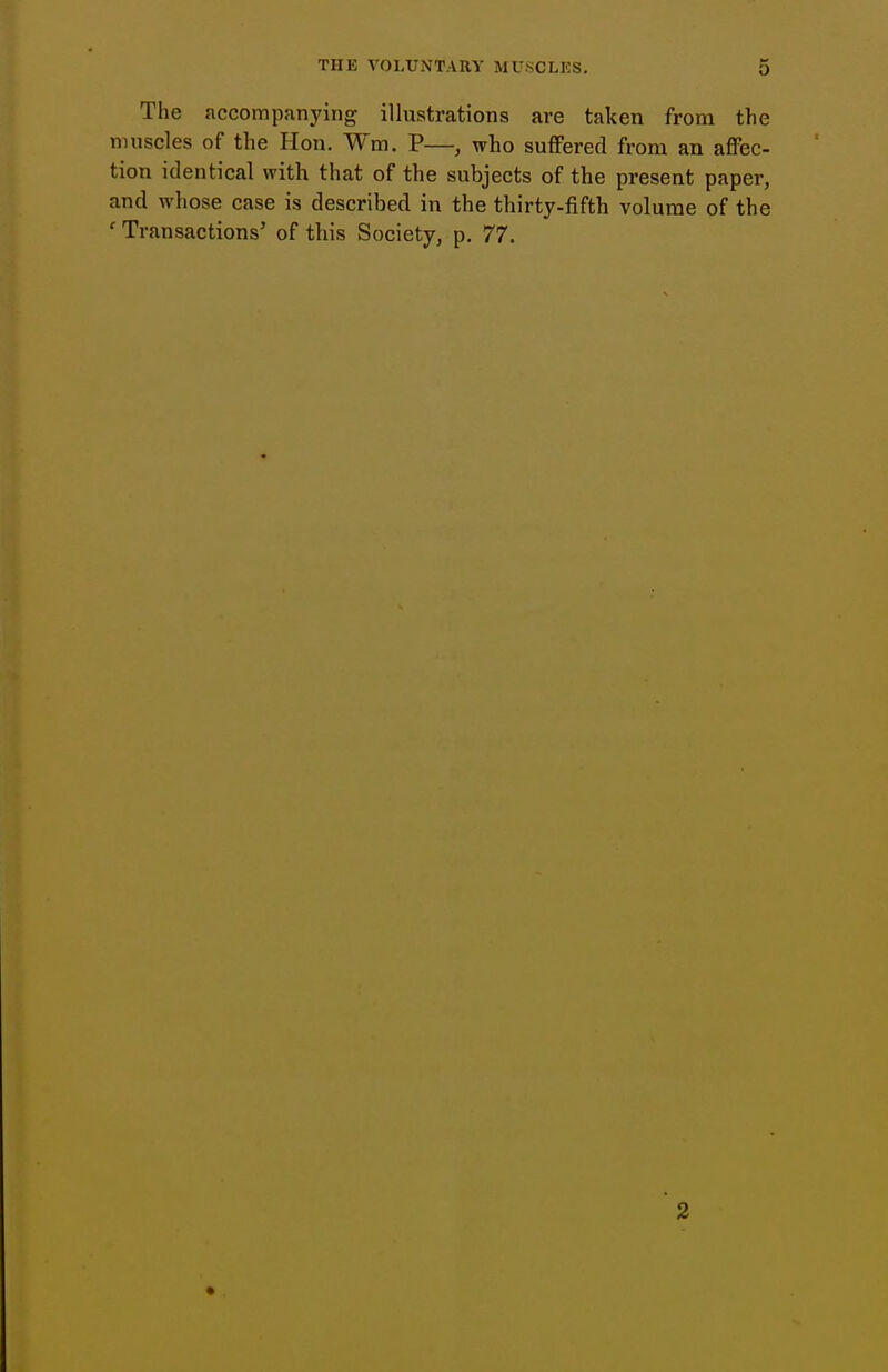 The accompanying illustrations are taken from the muscles of the Hon. Wm. P—, who suffered from an affec. tion identical with that of the subjects of the present paper and whose case is described in the thirty-fifth volume of th( ' Transactions' of this Society, p. 77.