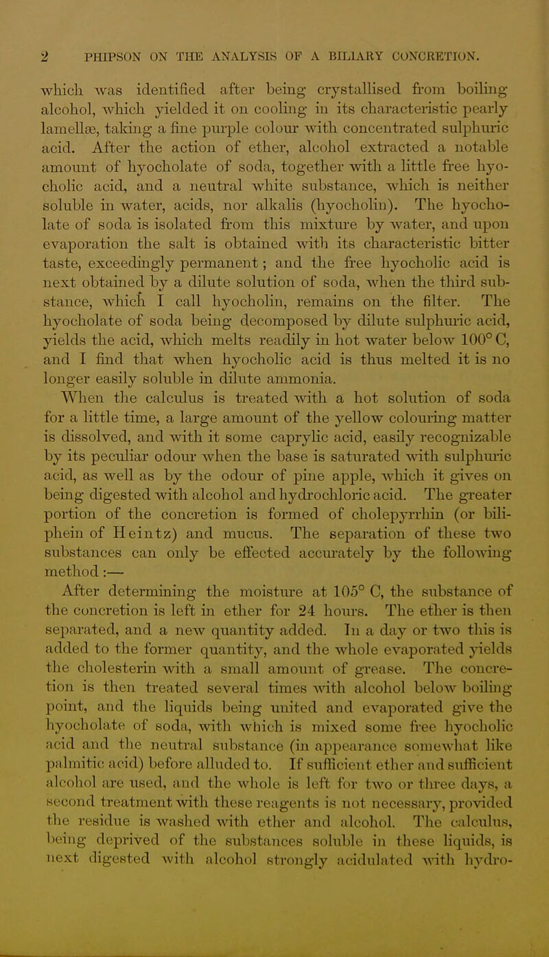 which was identified after being crystalhsed from boiling alcohol, Avhich yielded it on cooluig in its characteristic pearly laraellse, taking a fine purple colour with concentrated sulphuric acid. After the action of ether, alcohol extracted a notable amount of hyocholate of soda, together with a little fi'ee hyo- cholic acid, and a neutral white substance, which is neither soluble in water, acids, nor alkalis (hyocholin). The hyocho- late of soda is isolated from this mixtiu-e by water, and upon evaporation the salt is obtained witli its characteristic bitter taste, exceedingly pex'manent; and the free hyocholic acid is next obtained by a dilute solution of soda, when the tlm-d sub- stance, which I call hyocholin, remains on the filter. The hyocholate of soda being decomposed by dilute sulphuric acid, yields the acid, which melts readily in hot water below 100° C, and I find that when hyocholic acid is thus melted it is no longer easily soluble in dilute ammonia. When the calcidus is treated with a hot solution of soda for a little time, a large amount of the yellow colouring matter is dissolved, and with it some caprylic acid, easily recognizable by its peculiar odour when the base is saturated with sulphmic acid, as well as by the odour of pine apple, Avhich it gives on being digested with alcohol and hydrochloric acid. The greater portion of the concretion is formed of cholepyrrhin (or bili- phein of Heintz) and mucus. The separation of these two substances can only be effected accurately by the folloAving method:— After determining the moisture at 105° C, the substance of the concretion is left in ether for 24 horns. The ether is then separated, and a new quantity added. In a day or two this is added to the former quantity, and the whole evaporated ;y'ields the cholesterm with a small amount of grease. The concre- tion is then treated several times with alcohol below boilhig point, and the liquids being united and evaporated give the hyocholate of soda, with which is mixed some free hyocholic acid and the neutral substance (in appearance somewhat like palmitic acid) before alluded to. If suflicient ether and sufficient alcohol are used, and the whole is left for two or three days, a second treatment with these reagents is not necessary, provided the residue is waslied with ether and alcohol. The calculus, l)eing deprived of the substances soluble in these liquids, is next digested with alcohol strongly acidulated with hydro-