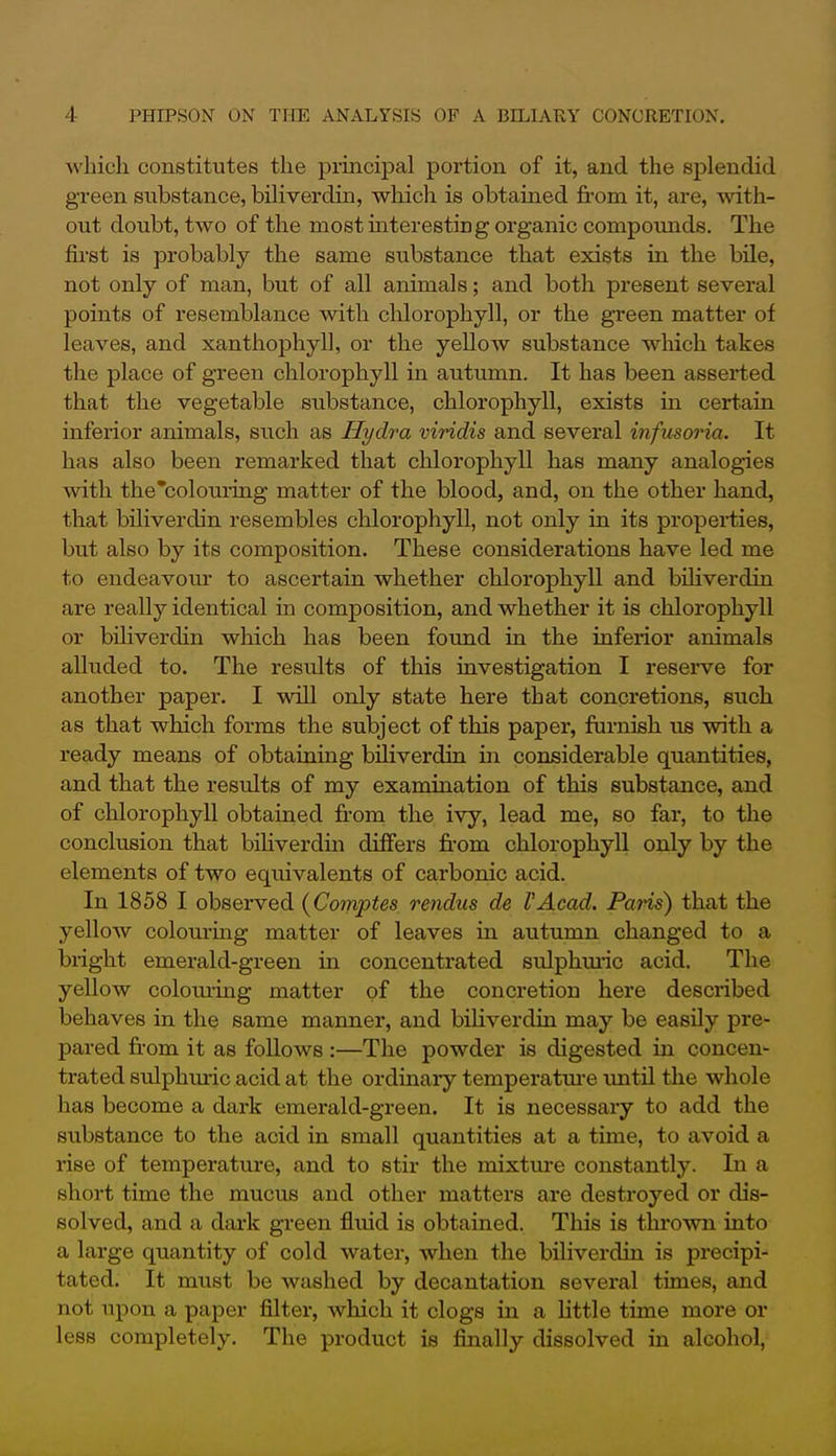 which constitutes the principal portion of it, and the splendid green substance, biliverdin, which is obtained from it, are, with- out doubt, two of the mostmteresting organic compomids. The first is probably the same substance that exists in the bile, not only of man, but of all animals; and both present several points of resemblance with chlorophyll, or the green matter of leaves, and xanthophyll, or the yellow substance which takes the place of green chlorophyll in autimm. It has been asserted that the vegetable substance, chlorophyll, exists in certain iaferior animals, such as Hydra viridis and several infusoria. It has also been remarked that chlorophyll has many analogies with the'colouring matter of the blood, and, on the other hand, that biliverdin resembles chlorophyll, not only in its properties, but also by its composition. These considerations have led me to endeavom- to ascertain whether chlorophyll and biliverdin are really identical in composition, and whether it is chlorophyll or biliverdin which has been found ia the inferior animals aUuded to. The results of this investigation I reserve for another paper. I will only state here that concretions, such as that which forms the subject of this paper, furnish us with a ready means of obtaining biliverdin in considerable quantities, and that the results of my examination of this substance, and of chlorophyll obtained from the ivy, lead me, so far, to the conclusion that bihverdin differs from chlorophyll only by the elements of two equivalents of carbonic acid. In 1858 I observed {Comptes rendus de VAcad. Paris) that the yellow colouring matter of leaves in autumn changed to a blight emerald-green in concentrated sulphmic acid. The yellow colouiing matter of the concretion here described behaves in the same manner, and bihverdin may be easily pre- pared fr-om it as follows :—The powder is digested in concen- trated sulphuric acid at the ordinaiy temperatm-e imtil the whole has become a dark emerald-green. It is necessary to add the substance to the acid in small quantities at a time, to avoid a rise of temperature, and to stir the mixtm-e constantly. In a short time the mucus and other matters are destroyed or dis- solved, and a dark green fluid is obtained. This is thi'own into a large quantity of cold water, when the biliverdin is precipi- tated. It must be washed by decantation several times, and not upon a paper filter, which it clogs in a little time more or less completely. The product is finally dissolved in alcohol,